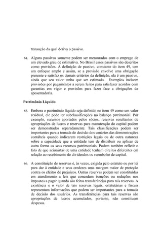 transação da qual deriva o passivo.

64. Alguns passivos somente podem ser mensurados com o emprego de
    um elevado grau de estimativa. No Brasil esses passivos são descritos
    como provisões. A definição de passivo, constante do item 49, tem
    um enfoque amplo e assim, se a provisão envolve uma obrigação
    presente e satisfaz os demais critérios da definição, ela é um passivo,
    ainda que seu valor tenha que ser estimado. Exemplos incluem
    provisões por pagamentos a serem feitos para satisfazer acordos com
    garantias em vigor e provisões para fazer face a obrigações de
    aposentadoria.

Patrimônio Líquido

65. Embora o patrimônio líquido seja definido no item 49 como um valor
    residual, ele pode ter subclassificações no balanço patrimonial. Por
    exemplo, recursos aportados pelos sócios, reservas resultantes de
    apropriações de lucros e reservas para manutenção do capital podem
    ser demonstrados separadamente. Tais classificações podem ser
    importantes para a tomada de decisão dos usuários das demonstrações
    contábeis quando indicarem restrições legais ou de outra natureza
    sobre a capacidade que a entidade tem de distribuir ou aplicar de
    outra forma os seus recursos patrimoniais. Podem também refletir o
    fato de que acionistas de uma entidade tenham direitos diferentes em
    relação ao recebimento de dividendos ou reembolso de capital.

66. A constituição de reservas é, às vezes, exigida pelo estatuto ou por lei
    para dar à entidade e seus credores uma margem maior de proteção
    contra os efeitos de prejuízos. Outras reservas podem ser constituídas
    em atendimento a leis que concedam isenções ou reduções nos
    impostos a pagar quando são feitas transferências para tais reservas. A
    existência e o valor de tais reservas legais, estatutárias e fiscais
    representam informações que podem ser importantes para a tomada
    de decisão dos usuários. As transferências para tais reservas são
    apropriações de lucros acumulados, portanto, não constituem
    despesas.
 