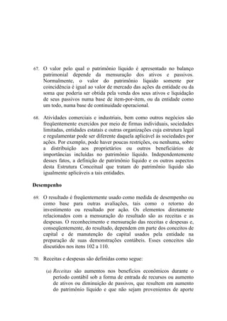 67. O valor pelo qual o patrimônio líquido é apresentado no balanço
    patrimonial depende da mensuração dos ativos e passivos.
    Normalmente, o valor do patrimônio líquido somente por
    coincidência é igual ao valor de mercado das ações da entidade ou da
    soma que poderia ser obtida pela venda dos seus ativos e liquidação
    de seus passivos numa base de item-por-item, ou da entidade como
    um todo, numa base de continuidade operacional.

68. Atividades comerciais e industriais, bem como outros negócios são
    freqüentemente exercidos por meio de firmas individuais, sociedades
    limitadas, entidades estatais e outras organizações cuja estrutura legal
    e regulamentar pode ser diferente daquela aplicável às sociedades por
    ações. Por exemplo, pode haver poucas restrições, ou nenhuma, sobre
    a distribuição aos proprietários ou outros beneficiários de
    importâncias incluídas no patrimônio líquido. Independentemente
    desses fatos, a definição de patrimônio líquido e os outros aspectos
    desta Estrutura Conceitual que tratam do patrimônio líquido são
    igualmente aplicáveis a tais entidades.

Desempenho

69. O resultado é freqüentemente usado como medida de desempenho ou
    como base para outras avaliações, tais como o retorno do
    investimento ou resultado por ação. Os elementos diretamente
    relacionados com a mensuração do resultado são as receitas e as
    despesas. O reconhecimento e mensuração das receitas e despesas e,
    conseqüentemente, do resultado, dependem em parte dos conceitos de
    capital e de manutenção do capital usados pela entidade na
    preparação de suas demonstrações contábeis. Esses conceitos são
    discutidos nos itens 102 a 110.

70. Receitas e despesas são definidas como segue:

     (a) Receitas são aumentos nos benefícios econômicos durante o
        período contábil sob a forma de entrada de recursos ou aumento
        de ativos ou diminuição de passivos, que resultem em aumento
        do patrimônio líquido e que não sejam provenientes de aporte
 