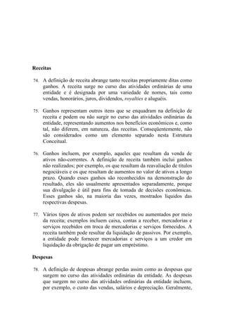 Receitas

74. A definição de receita abrange tanto receitas propriamente ditas como
    ganhos. A receita surge no curso das atividades ordinárias de uma
    entidade e é designada por uma variedade de nomes, tais como
    vendas, honorários, juros, dividendos, royalties e aluguéis.

75. Ganhos representam outros itens que se enquadram na definição de
    receita e podem ou não surgir no curso das atividades ordinárias da
    entidade, representando aumentos nos benefícios econômicos e, como
    tal, não diferem, em natureza, das receitas. Conseqüentemente, não
    são considerados como um elemento separado nesta Estrutura
    Conceitual.

76. Ganhos incluem, por exemplo, aqueles que resultam da venda de
    ativos não-correntes. A definição de receita também inclui ganhos
    não realizados; por exemplo, os que resultam da reavaliação de títulos
    negociáveis e os que resultam de aumentos no valor de ativos a longo
    prazo. Quando esses ganhos são reconhecidos na demonstração do
    resultado, eles são usualmente apresentados separadamente, porque
    sua divulgação é útil para fins de tomada de decisões econômicas.
    Esses ganhos são, na maioria das vezes, mostrados líquidos das
    respectivas despesas.

77. Vários tipos de ativos podem ser recebidos ou aumentados por meio
    da receita; exemplos incluem caixa, contas a receber, mercadorias e
    serviços recebidos em troca de mercadorias e serviços fornecidos. A
    receita também pode resultar da liquidação de passivos. Por exemplo,
    a entidade pode fornecer mercadorias e serviços a um credor em
    liquidação da obrigação de pagar um empréstimo.

Despesas

78. A definição de despesas abrange perdas assim como as despesas que
    surgem no curso das atividades ordinárias da entidade. As despesas
    que surgem no curso das atividades ordinárias da entidade incluem,
    por exemplo, o custo das vendas, salários e depreciação. Geralmente,
 