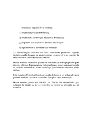 financeiros emprestados à entidade;

      (e) determinar políticas tributárias;

      (f) determinar a distribuição de lucros e dividendos;

      (g) preparar e usar estatísticas da renda nacional; ou

      (h) regulamentar as atividades das entidades.

As demonstrações contábeis são mais comumente preparadas segundo
modelo contábil baseado no custo histórico recuperável e no conceito da
manutenção do capital financeiro nominal.

Outros modelos e conceitos podem ser considerados mais apropriados para
atingir o objetivo de proporcionar informações que sejam úteis para tomada
de decisões econômicas, embora não haja presentemente consenso nesse
sentido.

Esta Estrutura Conceitual foi desenvolvida de forma a ser aplicável a uma
gama de modelos contábeis e conceitos de capital e sua manutenção.

Outras normas podem ser editadas em função das necessidades que
surgirem de adoção de novos conceitos ou mesmo de alteração dos já
adotados.
 