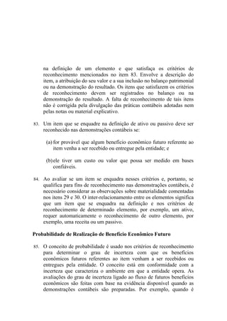 na definição de um elemento e que satisfaça os critérios de
    reconhecimento mencionados no item 83. Envolve a descrição do
    item, a atribuição do seu valor e a sua inclusão no balanço patrimonial
    ou na demonstração do resultado. Os itens que satisfazem os critérios
    de reconhecimento devem ser registrados no balanço ou na
    demonstração do resultado. A falta de reconhecimento de tais itens
    não é corrigida pela divulgação das práticas contábeis adotadas nem
    pelas notas ou material explicativo.

83. Um item que se enquadre na definição de ativo ou passivo deve ser
    reconhecido nas demonstrações contábeis se:

     (a) for provável que algum benefício econômico futuro referente ao
         item venha a ser recebido ou entregue pela entidade; e

     (b) ele tiver um custo ou valor que possa ser medido em bases
         confiáveis.

84. Ao avaliar se um item se enquadra nesses critérios e, portanto, se
    qualifica para fins de reconhecimento nas demonstrações contábeis, é
    necessário considerar as observações sobre materialidade comentadas
    nos itens 29 e 30. O inter-relacionamento entre os elementos significa
    que um item que se enquadra na definição e nos critérios de
    reconhecimento de determinado elemento, por exemplo, um ativo,
    requer automaticamente o reconhecimento de outro elemento, por
    exemplo, uma receita ou um passivo.

Probabilidade de Realização de Benefício Econômico Futuro

85. O conceito de probabilidade é usado nos critérios de reconhecimento
    para determinar o grau de incerteza com que os benefícios
    econômicos futuros referentes ao item venham a ser recebidos ou
    entregues pela entidade. O conceito está em conformidade com a
    incerteza que caracteriza o ambiente em que a entidade opera. As
    avaliações do grau de incerteza ligado ao fluxo de futuros benefícios
    econômicos são feitas com base na evidência disponível quando as
    demonstrações contábeis são preparadas. Por exemplo, quando é
 