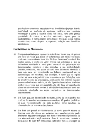 provável que uma conta a receber devida à entidade seja paga, é então
    justificável, na ausência de qualquer evidência em contrário,
    reconhecer a conta a receber como um ativo. Para uma grande
    quantidade de contas a receber, entretanto, algum grau de
    inadimplência é normalmente considerado provável; dessa forma,
    reconhece-se como despesa a esperada redução nos benefícios
    econômicos.

Confiabilidade da Mensuração

86. O segundo critério para reconhecimento de um item é que ele possua
    um custo ou valor que possa ser determinado em bases confiáveis,
    conforme comentado nos itens 31 a 38 desta Estrutura Conceitual. Em
    muitos casos, o custo ou valor precisa ser estimado; o uso de
    estimativas razoáveis é uma parte essencial da preparação das
    demonstrações contábeis e não prejudica a sua confiabilidade.
    Quando, entretanto, não puder ser feita uma estimativa razoável, o
    item não deve ser reconhecido no balanço patrimonial ou na
    demonstração do resultado. Por exemplo, o valor que se espera
    receber de uma ação judicial pode enquadrar-se nas definições tanto
    de um ativo como de uma receita, assim como nos critérios exigidos
    para reconhecimento; todavia, se não é possível determinar, em bases
    confiáveis, o valor que será recebido, ele não deve ser reconhecido
    como um ativo ou uma receita; a existência da reclamação deve ser,
    entretanto, divulgada nas notas explicativas ou demonstrações
    suplementares.

87. Um item que, em determinado momento, deixe de se enquadrar nos
    critérios de reconhecimento constantes do item 83, poderá qualificar-
    se para reconhecimento em data posterior como resultado de
    circunstâncias ou eventos subseqüentes.

88. Um item que possui as características de ativo, passivo, receita ou
    despesa, mas não atende aos critérios para reconhecimento, pode,
    entretanto, requerer divulgação nas notas e material explicativos ou
    em demonstrações suplementares. Isso é apropriado quando a
    divulgação do item for considerada relevante para a avaliação da
 