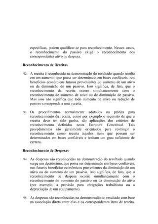 específicas, podem qualificar-se para reconhecimento. Nesses casos,
    o reconhecimento do passivo exige o reconhecimento dos
    correspondentes ativo ou despesa.

Reconhecimento de Receitas

92. A receita é reconhecida na demonstração do resultado quando resulta
    em um aumento, que possa ser determinado em bases confiáveis, nos
    benefícios econômicos futuros provenientes do aumento de um ativo
    ou da diminuição de um passivo. Isso significa, de fato, que o
    reconhecimento da receita ocorre simultaneamente com o
    reconhecimento de aumento de ativo ou de diminuição de passivo.
    Mas isso não significa que todo aumento de ativo ou redução de
    passivo corresponda a uma receita.

93. Os    procedimentos normalmente adotados na prática para
    reconhecimento da receita, como por exemplo o requisito de que a
    receita deve ter sido ganha, são aplicações dos critérios de
    reconhecimento definidos nesta Estrutura Conceitual. Tais
    procedimentos são geralmente orientados para restringir o
    reconhecimento como receita àqueles itens que possam ser
    determinados em bases confiáveis e tenham um grau suficiente de
    certeza.

Reconhecimento de Despesas

94. As despesas são reconhecidas na demonstração do resultado quando
    surge um decréscimo, que possa ser determinado em bases confiáveis,
    nos futuros benefícios econômicos provenientes da diminuição de um
    ativo ou do aumento de um passivo. Isso significa, de fato, que o
    reconhecimento de despesa ocorre simultaneamente com o
    reconhecimento do aumento do passivo ou da diminuição do ativo
    (por exemplo, a provisão para obrigações trabalhistas ou a
    depreciação de um equipamento).

95. As despesas são reconhecidas na demonstração do resultado com base
    na associação direta entre elas e os correspondentes itens de receita.
 