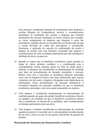 Esse processo, usualmente chamado de confrontação entre despesas e
    receitas (Regime de Competência), envolve o reconhecimento
    simultâneo ou combinado das receitas e despesas que resultem
    diretamente das mesmas transações ou outros eventos; por exemplo,
    os vários componentes de despesas que integram o custo das
    mercadorias vendidas devem ser reconhecidos na mesma data em que
    a receita derivada da venda das mercadorias é reconhecida.
    Entretanto, a aplicação do conceito de confrontação da receita e
    despesa de acordo com esta Estrutura Conceitual não autoriza o
    reconhecimento de itens no balanço patrimonial que não satisfaçam à
    definição de ativos ou passivos.

96. Quando se espera que os benefícios econômicos sejam gerados ao
    longo de vários períodos contábeis, e a confrontação com a
    correspondente receita somente possa ser feita de modo geral e
    indireto, as despesas são reconhecidas na demonstração do resultado
    com base em procedimentos de alocação sistemática e racional.
    Muitas vezes isso é necessário ao reconhecer despesas associadas
    com o uso ou desgaste de ativos, tais como imobilizado, ágio, marcas
    e patentes; em tais casos, a despesa é designada como depreciação ou
    amortização. Esses procedimentos de alocação destinam-se a
    reconhecer despesas nos períodos contábeis em que os benefícios
    econômicos associados a tais itens sejam consumidos ou expirem.

97. Uma despesa é reconhecida imediatamente na demonstração do
    resultado quando um gasto não produz benefícios econômicos futuros
    ou quando e na extensão em que os benefícios econômicos futuros
    não se qualificam, ou deixam de se qualificar, para reconhecimento
    no balanço patrimonial como um ativo.

98. Uma despesa é também reconhecida na demonstração do resultado
    quando um passivo é incorrido sem o correspondente reconhecimento
    de um ativo, como no caso de um passivo decorrente de garantia de
    produto.

Mensuração dos Elementos das Demonstrações Contábeis
 