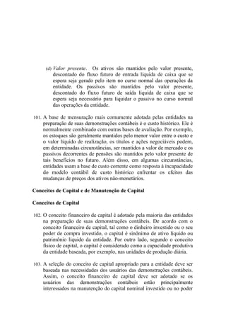 (d) Valor presente.   Os ativos são mantidos pelo valor presente,
         descontado do fluxo futuro de entrada líquida de caixa que se
         espera seja gerado pelo item no curso normal das operações da
         entidade. Os passivos são mantidos pelo valor presente,
         descontado do fluxo futuro de saída líquida de caixa que se
         espera seja necessário para liquidar o passivo no curso normal
         das operações da entidade.

101. A base de mensuração mais comumente adotada pelas entidades na
    preparação de suas demonstrações contábeis é o custo histórico. Ele é
    normalmente combinado com outras bases de avaliação. Por exemplo,
    os estoques são geralmente mantidos pelo menor valor entre o custo e
    o valor líquido de realização, os títulos e ações negociáveis podem,
    em determinadas circunstâncias, ser mantidos a valor de mercado e os
    passivos decorrentes de pensões são mantidos pelo valor presente de
    tais benefícios no futuro. Além disso, em algumas circunstâncias,
    entidades usam a base de custo corrente como resposta à incapacidade
    do modelo contábil de custo histórico enfrentar os efeitos das
    mudanças de preços dos ativos não-monetários.

Conceitos de Capital e de Manutenção de Capital

Conceitos de Capital

102. O conceito financeiro de capital é adotado pela maioria das entidades
    na preparação de suas demonstrações contábeis. De acordo com o
    conceito financeiro de capital, tal como o dinheiro investido ou o seu
    poder de compra investido, o capital é sinônimo de ativo líquido ou
    patrimônio líquido da entidade. Por outro lado, segundo o conceito
    físico de capital, o capital é considerado como a capacidade produtiva
    da entidade baseada, por exemplo, nas unidades de produção diária.

103. A seleção do conceito de capital apropriado para a entidade deve ser
    baseada nas necessidades dos usuários das demonstrações contábeis.
    Assim, o conceito financeiro de capital deve ser adotado se os
    usuários das demonstrações contábeis estão principalmente
    interessados na manutenção do capital nominal investido ou no poder
 