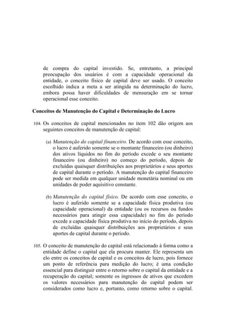 de compra do capital investido. Se, entretanto, a principal
    preocupação dos usuários é com a capacidade operacional da
    entidade, o conceito físico de capital deve ser usado. O conceito
    escolhido indica a meta a ser atingida na determinação do lucro,
    embora possa haver dificuldades de mensuração em se tornar
    operacional esse conceito.

Conceitos de Manutenção do Capital e Determinação do Lucro

104. Os conceitos de capital mencionados no item 102 dão origem aos
    seguintes conceitos de manutenção de capital:

     (a) Manutenção do capital financeiro. De acordo com esse conceito,
        o lucro é auferido somente se o montante financeiro (ou dinheiro)
        dos ativos líquidos no fim do período excede o seu montante
        financeiro (ou dinheiro) no começo do período, depois de
        excluídas quaisquer distribuições aos proprietários e seus aportes
        de capital durante o período. A manutenção do capital financeiro
        pode ser medida em qualquer unidade monetária nominal ou em
        unidades de poder aquisitivo constante.

     (b) Manutenção do capital físico. De acordo com esse conceito, o
        lucro é auferido somente se a capacidade física produtiva (ou
        capacidade operacional) da entidade (ou os recursos ou fundos
        necessários para atingir essa capacidade) no fim do período
        excede a capacidade física produtiva no início do período, depois
        de excluídas quaisquer distribuições aos proprietários e seus
        aportes de capital durante o período.

105. O conceito de manutenção do capital está relacionado à forma como a
    entidade define o capital que ela procura manter. Ele representa um
    elo entre os conceitos de capital e os conceitos de lucro, pois fornece
    um ponto de referência para medição do lucro; é uma condição
    essencial para distinguir entre o retorno sobre o capital da entidade e a
    recuperação do capital; somente os ingressos de ativos que excedem
    os valores necessários para manutenção do capital podem ser
    considerados como lucro e, portanto, como retorno sobre o capital.
 