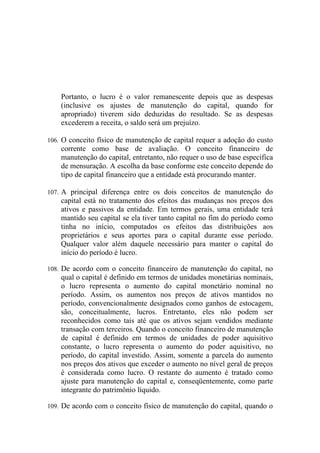 Portanto, o lucro é o valor remanescente depois que as despesas
    (inclusive os ajustes de manutenção do capital, quando for
    apropriado) tiverem sido deduzidas do resultado. Se as despesas
    excederem a receita, o saldo será um prejuízo.

106. O conceito físico de manutenção de capital requer a adoção do custo
    corrente como base de avaliação. O conceito financeiro de
    manutenção do capital, entretanto, não requer o uso de base específica
    de mensuração. A escolha da base conforme este conceito depende do
    tipo de capital financeiro que a entidade está procurando manter.

107. A principal diferença entre os dois conceitos de manutenção do
    capital está no tratamento dos efeitos das mudanças nos preços dos
    ativos e passivos da entidade. Em termos gerais, uma entidade terá
    mantido seu capital se ela tiver tanto capital no fim do período como
    tinha no início, computados os efeitos das distribuições aos
    proprietários e seus aportes para o capital durante esse período.
    Qualquer valor além daquele necessário para manter o capital do
    início do período é lucro.

108. De acordo com o conceito financeiro de manutenção do capital, no
    qual o capital é definido em termos de unidades monetárias nominais,
    o lucro representa o aumento do capital monetário nominal no
    período. Assim, os aumentos nos preços de ativos mantidos no
    período, convencionalmente designados como ganhos de estocagem,
    são, conceitualmente, lucros. Entretanto, eles não podem ser
    reconhecidos como tais até que os ativos sejam vendidos mediante
    transação com terceiros. Quando o conceito financeiro de manutenção
    de capital é definido em termos de unidades de poder aquisitivo
    constante, o lucro representa o aumento do poder aquisitivo, no
    período, do capital investido. Assim, somente a parcela do aumento
    nos preços dos ativos que exceder o aumento no nível geral de preços
    é considerada como lucro. O restante do aumento é tratado como
    ajuste para manutenção do capital e, conseqüentemente, como parte
    integrante do patrimônio líquido.

109. De acordo com o conceito físico de manutenção do capital, quando o
 