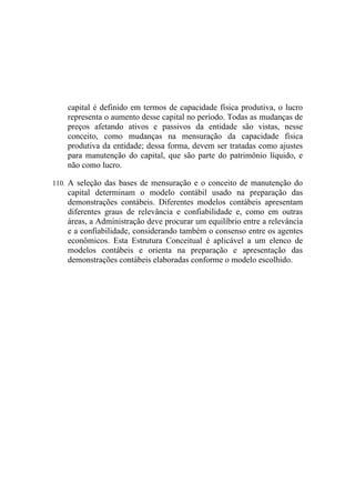 capital é definido em termos de capacidade física produtiva, o lucro
    representa o aumento desse capital no período. Todas as mudanças de
    preços afetando ativos e passivos da entidade são vistas, nesse
    conceito, como mudanças na mensuração da capacidade física
    produtiva da entidade; dessa forma, devem ser tratadas como ajustes
    para manutenção do capital, que são parte do patrimônio líquido, e
    não como lucro.

110. A seleção das bases de mensuração e o conceito de manutenção do
    capital determinam o modelo contábil usado na preparação das
    demonstrações contábeis. Diferentes modelos contábeis apresentam
    diferentes graus de relevância e confiabilidade e, como em outras
    áreas, a Administração deve procurar um equilíbrio entre a relevância
    e a confiabilidade, considerando também o consenso entre os agentes
    econômicos. Esta Estrutura Conceitual é aplicável a um elenco de
    modelos contábeis e orienta na preparação e apresentação das
    demonstrações contábeis elaboradas conforme o modelo escolhido.
 