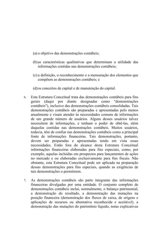 (a) o objetivo das demonstrações contábeis;

      (b) as características qualitativas que determinam a utilidade das
          informações contidas nas demonstrações contábeis;

      (c) a definição, o reconhecimento e a mensuração dos elementos que
          compõem as demonstrações contábeis; e

      (d) os conceitos de capital e de manutenção do capital.

6.   Esta Estrutura Conceitual trata das demonstrações contábeis para fins
     gerais (daqui por diante designadas como "demonstrações
     contábeis"), inclusive das demonstrações contábeis consolidadas. Tais
     demonstrações contábeis são preparadas e apresentadas pelo menos
     anualmente e visam atender às necessidades comuns de informações
     de um grande número de usuários. Alguns desses usuários talvez
     necessitem de informações, e tenham o poder de obtê-las, além
     daquelas contidas nas demonstrações contábeis. Muitos usuários,
     todavia, têm de confiar nas demonstrações contábeis como a principal
     fonte de informações financeiras. Tais demonstrações, portanto,
     devem ser preparadas e apresentadas tendo em vista essas
     necessidades. Estão fora do alcance desta Estrutura Conceitual
     informações financeiras elaboradas para fins especiais, como, por
     exemplo, aquelas incluídas em prospectos para lançamentos de ações
     no mercado e ou elaboradas exclusivamente para fins fiscais. Não
     obstante, esta Estrutura Conceitual pode ser aplicada na preparação
     dessas demonstrações para fins especiais, quando as exigências de
     tais demonstrações o permitirem.

7.   As demonstrações contábeis são parte integrante das informações
     financeiras divulgadas por uma entidade. O conjunto completo de
     demonstrações contábeis inclui, normalmente, o balanço patrimonial,
     a demonstração do resultado, a demonstração das mutações na
     posição financeira (demonstração dos fluxos de caixa, de origens e
     aplicações de recursos ou alternativa reconhecida e aceitável), a
     demonstração das mutações do patrimônio líquido, notas explicativas
 