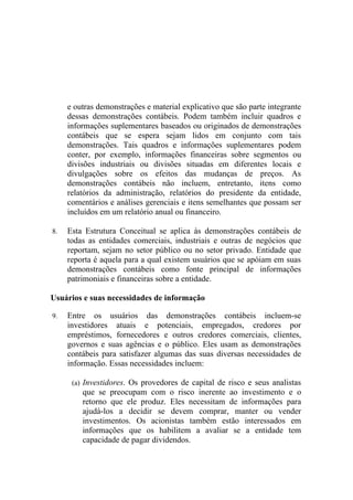 e outras demonstrações e material explicativo que são parte integrante
     dessas demonstrações contábeis. Podem também incluir quadros e
     informações suplementares baseados ou originados de demonstrações
     contábeis que se espera sejam lidos em conjunto com tais
     demonstrações. Tais quadros e informações suplementares podem
     conter, por exemplo, informações financeiras sobre segmentos ou
     divisões industriais ou divisões situadas em diferentes locais e
     divulgações sobre os efeitos das mudanças de preços. As
     demonstrações contábeis não incluem, entretanto, itens como
     relatórios da administração, relatórios do presidente da entidade,
     comentários e análises gerenciais e itens semelhantes que possam ser
     incluídos em um relatório anual ou financeiro.

8.   Esta Estrutura Conceitual se aplica às demonstrações contábeis de
     todas as entidades comerciais, industriais e outras de negócios que
     reportam, sejam no setor público ou no setor privado. Entidade que
     reporta é aquela para a qual existem usuários que se apóiam em suas
     demonstrações contábeis como fonte principal de informações
     patrimoniais e financeiras sobre a entidade.

Usuários e suas necessidades de informação

9.   Entre os usuários das demonstrações contábeis incluem-se
     investidores atuais e potenciais, empregados, credores por
     empréstimos, fornecedores e outros credores comerciais, clientes,
     governos e suas agências e o público. Eles usam as demonstrações
     contábeis para satisfazer algumas das suas diversas necessidades de
     informação. Essas necessidades incluem:

      (a) Investidores. Os provedores de capital de risco e seus analistas
         que se preocupam com o risco inerente ao investimento e o
         retorno que ele produz. Eles necessitam de informações para
         ajudá-los a decidir se devem comprar, manter ou vender
         investimentos. Os acionistas também estão interessados em
         informações que os habilitem a avaliar se a entidade tem
         capacidade de pagar dividendos.
 