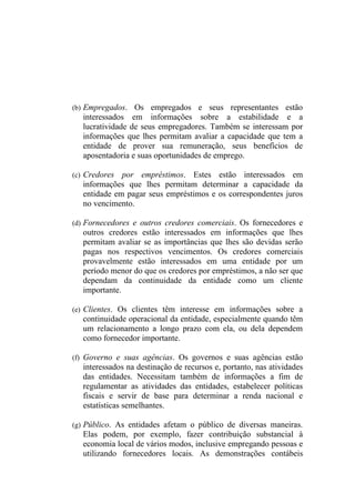 (b) Empregados. Os empregados e seus representantes estão
   interessados em informações sobre a estabilidade e a
   lucratividade de seus empregadores. Também se interessam por
   informações que lhes permitam avaliar a capacidade que tem a
   entidade de prover sua remuneração, seus benefícios de
   aposentadoria e suas oportunidades de emprego.

(c) Credores  por empréstimos. Estes estão interessados em
   informações que lhes permitam determinar a capacidade da
   entidade em pagar seus empréstimos e os correspondentes juros
   no vencimento.

(d) Fornecedores e outros credores comerciais. Os fornecedores e
   outros credores estão interessados em informações que lhes
   permitam avaliar se as importâncias que lhes são devidas serão
   pagas nos respectivos vencimentos. Os credores comerciais
   provavelmente estão interessados em uma entidade por um
   período menor do que os credores por empréstimos, a não ser que
   dependam da continuidade da entidade como um cliente
   importante.

(e) Clientes. Os clientes têm interesse em informações sobre a
   continuidade operacional da entidade, especialmente quando têm
   um relacionamento a longo prazo com ela, ou dela dependem
   como fornecedor importante.

(f) Governo e suas agências. Os governos e suas agências estão
   interessados na destinação de recursos e, portanto, nas atividades
   das entidades. Necessitam também de informações a fim de
   regulamentar as atividades das entidades, estabelecer políticas
   fiscais e servir de base para determinar a renda nacional e
   estatísticas semelhantes.

(g) Público. As entidades afetam o público de diversas maneiras.
   Elas podem, por exemplo, fazer contribuição substancial à
   economia local de vários modos, inclusive empregando pessoas e
   utilizando fornecedores locais. As demonstrações contábeis
 