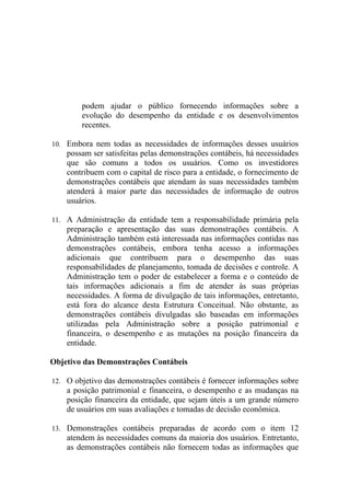 podem ajudar o público fornecendo informações sobre a
        evolução do desempenho da entidade e os desenvolvimentos
        recentes.

10. Embora nem todas as necessidades de informações desses usuários
    possam ser satisfeitas pelas demonstrações contábeis, há necessidades
    que são comuns a todos os usuários. Como os investidores
    contribuem com o capital de risco para a entidade, o fornecimento de
    demonstrações contábeis que atendam às suas necessidades também
    atenderá à maior parte das necessidades de informação de outros
    usuários.

11. A Administração da entidade tem a responsabilidade primária pela
    preparação e apresentação das suas demonstrações contábeis. A
    Administração também está interessada nas informações contidas nas
    demonstrações contábeis, embora tenha acesso a informações
    adicionais que contribuem para o desempenho das suas
    responsabilidades de planejamento, tomada de decisões e controle. A
    Administração tem o poder de estabelecer a forma e o conteúdo de
    tais informações adicionais a fim de atender às suas próprias
    necessidades. A forma de divulgação de tais informações, entretanto,
    está fora do alcance desta Estrutura Conceitual. Não obstante, as
    demonstrações contábeis divulgadas são baseadas em informações
    utilizadas pela Administração sobre a posição patrimonial e
    financeira, o desempenho e as mutações na posição financeira da
    entidade.

Objetivo das Demonstrações Contábeis

12. O objetivo das demonstrações contábeis é fornecer informações sobre
    a posição patrimonial e financeira, o desempenho e as mudanças na
    posição financeira da entidade, que sejam úteis a um grande número
    de usuários em suas avaliações e tomadas de decisão econômica.

13. Demonstrações contábeis preparadas de acordo com o item 12
    atendem às necessidades comuns da maioria dos usuários. Entretanto,
    as demonstrações contábeis não fornecem todas as informações que
 