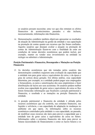 os usuários possam necessitar, uma vez que elas retratam os efeitos
    financeiros de acontecimentos passados e não incluem,
    necessariamente, informações não-financeiras.

14. Demonstrações contábeis também objetivam apresentar os resultados
    da atuação da Administração na gestão da entidade e sua capacitação
    na prestação de contas quanto aos recursos que lhe foram confiados.
    Aqueles usuários que desejam avaliar a atuação ou prestação de
    contas da Administração fazem-no com a finalidade de estar em
    condições de tomar decisões econômicas que podem incluir, por
    exemplo, manter ou vender seus investimentos na entidade ou
    reeleger ou substituir a Administração.

Posição Patrimonial e Financeira, Desempenho e Mutações na Posição
Financeira

15. As decisões econômicas que são tomadas pelos usuários das
    demonstrações contábeis requerem uma avaliação da capacidade que
    a entidade tem para gerar caixa e equivalentes de caixa, e da época e
    grau de certeza dessa geração. Em última análise, essa capacidade
    determina, por exemplo, se a entidade poderá pagar seus empregados
    e fornecedores, os juros e amortizações dos seus empréstimos e fazer
    distribuições de lucros aos seus acionistas. Os usuários podem melhor
    avaliar essa capacidade de gerar caixa e equivalentes de caixa se lhes
    forem fornecidas informações que focalizem a posição patrimonial e
    financeira, o resultado e as mutações na posição financeira da
    entidade.

16. A posição patrimonial e financeira da entidade é afetada pelos
    recursos econômicos que ela controla, sua estrutura financeira, sua
    liquidez e solvência, e sua capacidade de adaptação às mudanças no
    ambiente em que opera. As informações sobre os recursos
    econômicos controlados pela entidade e a sua capacidade, no passado,
    de modificar esses recursos são úteis para prever a capacidade que a
    entidade tem de gerar caixa e equivalentes de caixa no futuro.
    Informações sobre a estrutura financeira são úteis para prever as
    futuras necessidades de financiamento e como os lucros futuros e os
 