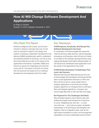 How AI Will Change Software Development And
Applications
by Diego Lo Giudice
October 13, 2016 | Updated: November 2, 2016
For Application Development & Delivery Professionals
forrester.com
Key Takeaways
AI Will Improve, Accelerate, And Disrupt The
Software Development Life Cycle
A combination of AI technologies like advanced
machine learning, deep learning, natural language
processing, and business rules will have an impact
on all steps of the software development life cycle,
helping developers build better software faster. AI
will disrupt how developers build applications and
the nature of the applications they build.
AI Will Enable Developers To Build Apps That
Learn Like Humans
Machine learning and deep learning are the core
AI technologies that developers should get familiar
with to build applications that learn on their own.
Devs will focus less on using coded rules to
program applications to be smart and instead
program algorithms or configure them to self-learn.
Devs will integrate algorithms, compose, and
source large data sets to train and test such apps.
Be Prepared For The Challenges And Risks
New AI-based systems will sit side by side with
traditional programmed software for a long time
to come. Integrating new with old — or even
new with new — won’t get any easier. Unrealistic
expectations of AI techniques will strengthen the
skeptics. Plan for integration skills, look for the
right types of problems to solve, and set pragmatic
expectations to avoid unattainable science fiction.
Why Read This Report
Artificial intelligence (AI) is back, and the tech
industry’s interest is stronger than ever. AI will
have an important impact on the design and
creation of software. Application development and
delivery (AD&D) professionals need to understand
the potential benefits AI will bring, not only to how
they build software but also to the nature of the
applications themselves. In parallel, AD&D pros
should not ignore the challenges and risks that
come with AI. This report is the first of a series
that will examine the impact of AI on software
development and separate myth from reality.
 