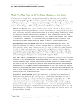 For Application Development & Delivery Professionals
How AI Will Change Software Development And Applications
October 13, 2016 | Updated: November 2, 2016
© 2016 Forrester Research, Inc. Unauthorized copying or distributing is a violation of copyright law.
Citations@forrester.com or +1 866-367-7378
12
AD&D Pros Must Face Up To The Risks, Challenges, And Costs
AI has a checkered history. Media hype alongside science fiction dystopias create anxiety for
businesses considering investing in AI. But by no means will AI come close to replacing human
intelligence in our lifetime. Rather, research and industry should focus on governing the evolution of AI,
while working in the direction of developing a technology that helps and supports humans rather than
replacing them or “taking over.” The principal challenges and risks companies face are:
›› Inflated expectations. AI can support customer contact centers with bots, NLP, and AI advisors
suggesting customer engagement tactics. Financial services firms are piloting projects to use AI to
scale and increase the quality of their contact centers. AI technology is here, but it’s not yet perfect.
For example, voice transcription is close to perfection — Baidu is the leader in precision voice
understanding, with margins of error well below 5% — but understanding meaning, slang, dialects,
or accents is not. Be aware of such limitations and look for the right type of problems to solve
within a confined, well-defined domain. Set realistic expectations to avoid disappointment.
›› Underestimated integration costs. Any enterprise adopting AI will take on architecture and
integration challenges to leverage AI services in its existing software landscape. Let’s be clear:
Integration won’t get any easier, there won’t be less of it, and it won’t become cheaper. Glue code
needs to be designed, developed, and maintained to link bot platforms or machine and deep
learning algorithms with existing systems.8
Data flow from one algorithm to another needs to be
programmed and managed. Solutions to these new problems will come, but in these early days
sharpened integration skills are required to deal with AI integration efforts.
›› Lack of big data or computing power. Deep learning algorithms are generally available for simple
scenarios; we train them on desktop graphics processing units (GPUs) and run them on our mobile
devices. But training large, multilayer deep learning algorithms, especially for complex problems,
requires huge data sets and significant computing power. Investing in more and more data will be
a new item on CTOs’ checklist. Stanford professor Andrew Ng, who is also Baidu’s chief scientist,
says that he gives researchers access to supercomputers in order to train neural networks. Google
does the same. Is your firm willing to invest that kind of money in hardware or to run these types of
projects through third-party cloud services?
›› Uncertain AI testing regimes. While AI will help improve the testing of existing applications,
challenges remain about testing AI itself. How do we know that the AI application is giving the
right recommendation? How will we know that the neural network is learning the right thing or
when it has learned it?9
Some vendors are working on justification modules that show how a
reasoning system reached certain conclusions, but a neural network often operates as a black
box; even its developer is not sure exactly how it reaches a conclusion. Developing new testing
practices and technologies to solve these issues will be high on AI developers’ agenda. And until
such challenges are addressed, companies will have to again temper their use of AI, making sure
that they minimize the risks.
 