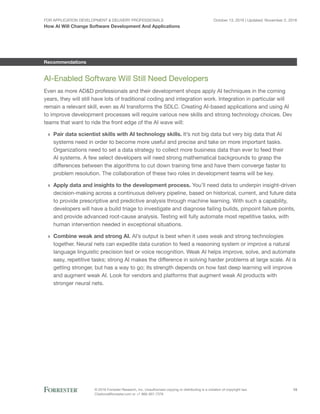 For Application Development & Delivery Professionals
How AI Will Change Software Development And Applications
October 13, 2016 | Updated: November 2, 2016
© 2016 Forrester Research, Inc. Unauthorized copying or distributing is a violation of copyright law.
Citations@forrester.com or +1 866-367-7378
13
Recommendations
AI-Enabled Software Will Still Need Developers
Even as more AD&D professionals and their development shops apply AI techniques in the coming
years, they will still have lots of traditional coding and integration work. Integration in particular will
remain a relevant skill, even as AI transforms the SDLC. Creating AI-based applications and using AI
to improve development processes will require various new skills and strong technology choices. Dev
teams that want to ride the front edge of the AI wave will:
›› Pair data scientist skills with AI technology skills. It’s not big data but very big data that AI
systems need in order to become more useful and precise and take on more important tasks.
Organizations need to set a data strategy to collect more business data than ever to feed their
AI systems. A few select developers will need strong mathematical backgrounds to grasp the
differences between the algorithms to cut down training time and have them converge faster to
problem resolution. The collaboration of these two roles in development teams will be key.
›› Apply data and insights to the development process. You’ll need data to underpin insight-driven
decision-making across a continuous delivery pipeline, based on historical, current, and future data
to provide prescriptive and predictive analysis through machine learning. With such a capability,
developers will have a build triage to investigate and diagnose failing builds, pinpoint failure points,
and provide advanced root-cause analysis. Testing will fully automate most repetitive tasks, with
human intervention needed in exceptional situations.
›› Combine weak and strong AI. AI’s output is best when it uses weak and strong technologies
together. Neural nets can expedite data curation to feed a reasoning system or improve a natural
language linguistic precision text or voice recognition. Weak AI helps improve, solve, and automate
easy, repetitive tasks; strong AI makes the difference in solving harder problems at large scale. AI is
getting stronger, but has a way to go; its strength depends on how fast deep learning will improve
and augment weak AI. Look for vendors and platforms that augment weak AI products with
stronger neural nets.
 