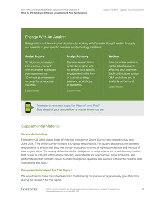 For Application Development & Delivery Professionals
How AI Will Change Software Development And Applications
October 13, 2016 | Updated: November 2, 2016
© 2016 Forrester Research, Inc. Unauthorized copying or distributing is a violation of copyright law.
Citations@forrester.com or +1 866-367-7378
14
Engage With An Analyst
Gain greater confidence in your decisions by working with Forrester thought leaders to apply
our research to your specific business and technology initiatives.
Forrester’s research apps for iPhone®
and iPad®
Stay ahead of your competition no matter where you are.
Analyst Inquiry
To help you put research
into practice, connect
with an analyst to discuss
your questions in a
30-minute phone session
— or opt for a response
via email.
Learn more.
Analyst Advisory
Translate research into
action by working with
an analyst on a specific
engagement in the form
of custom strategy
sessions, workshops,
or speeches.
Learn more.
Webinar
Join our online sessions
on the latest research
affecting your business.
Each call includes analyst
Q&A and slides and is
available on-demand.
Learn more.
Supplemental Material
Survey Methodology
Forrester’s Q2 2016 Global State Of Artificial Intelligence Online Survey was fielded in May and
June 2016. This online survey included 612 global respondents. For quality assurance, we screened
respondents to ensure that they met certain standards in terms of job responsibilities and the size of
their organization. The survey defined artificial intelligence for respondents as “a self-learning system
that is able to interact with humans naturally, understands the environment, solve problems, and
perform tasks that normally require human intelligence, qualities and abilities without the need to code
instructions and rules.”
Companies Interviewed For This Report
We would like to thank the individuals from the following companies who generously gave their time
during the research for this report.
 