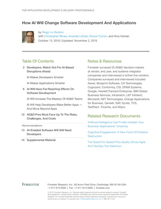 2
6
12
13
14
© 2016 Forrester Research, Inc. Opinions reflect judgment at the time and are subject to change. Forrester®
,
Technographics®
, Forrester Wave, RoleView, TechRadar, and Total Economic Impact are trademarks of Forrester
Research, Inc. All other trademarks are the property of their respective companies. Unauthorized copying or
distributing is a violation of copyright law. Citations@forrester.com or +1 866-367-7378
Forrester Research, Inc., 60 Acorn Park Drive, Cambridge, MA 02140 USA
+1 617-613-6000 | Fax: +1 617-613-5000 | forrester.com
Table Of Contents
Developers: Watch Out For AI-Based
Disruptions Ahead
AI Makes Developers Smarter
AI Makes Applications Smarter
AI Will Have Far-Reaching Effects On
Software Development
AI Will Increase The Mastery Of AD&D Teams
AI Will Help Developers Make Better Apps —
And Move Beyond Apps
AD&D Pros Must Face Up To The Risks,
Challenges, And Costs
Recommendations
AI-Enabled Software Will Still Need
Developers
Supplemental Material
Notes & Resources
Forrester surveyed 25 AD&D decision-makers
at vendor, end user, and systems integrator
companies and interviewed a further five vendors.
Companies surveyed and interviewed included
Assist, Blueprint Software, CA Technologies,
Cognizant, Conformiq, CSI, EPAM Systems,
Google, Hewlett Packard Enterprise, IBM Global
Business Services, Infostretch, L&T Infotech,
Microsoft, NIIT Technologies, Orange Applications
for Business, Qentelli, SAP, Syntel, TCS,
TestPlant, Tricentis, and Wipro.
Related Research Documents
Artificial Intelligence Can Finally Unleash Your
Business Applications’ Creativity
Cognitive Engagement: A New Force Of Creative
Destruction
The Quest For Speed-Plus-Quality Drives Agile
And DevOps Tool Selection
For Application Development & Delivery Professionals
How AI Will Change Software Development And Applications
by Diego Lo Giudice
with Christopher Mines, Amanda LeClair, Rowan Curran, and Amy Homan
October 13, 2016 | Updated: November 2, 2016
 