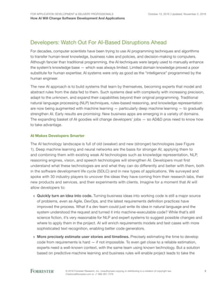 For Application Development & Delivery Professionals
How AI Will Change Software Development And Applications
October 13, 2016 | Updated: November 2, 2016
© 2016 Forrester Research, Inc. Unauthorized copying or distributing is a violation of copyright law.
Citations@forrester.com or +1 866-367-7378
2
Developers: Watch Out For AI-Based Disruptions Ahead
For decades, computer scientists have been trying to use AI programming techniques and algorithms
to transfer human-level knowledge, business rules and policies, and decision-making to computers.
Although fancier than traditional programming, the AI techniques were largely used to manually enhance
the system’s knowledge base — which was always limited. Limited domain knowledge proved a poor
substitute for human expertise; AI systems were only as good as the “intelligence” programmed by the
human engineer.
The new AI approach is to build systems that learn by themselves, becoming experts that model and
abstract rules from the data fed to them. Such systems deal with complexity with increasing precision,
adapt to the unknown, and expand their capabilities beyond their original programming. Traditional
natural language processing (NLP) techniques, rules-based reasoning, and knowledge representation
are now being augmented with machine learning — particularly deep machine learning — to gradually
strengthen AI. Early results are promising: New business apps are emerging in a variety of domains.
The expanding basket of AI goodies will change developers’ jobs — so AD&D pros need to know how
to take advantage.
AI Makes Developers Smarter
The AI technology landscape is full of old (weaker) and new (stronger) technologies (see Figure
1). Deep machine learning and neural networks are the basis for stronger AI; applying them to
and combining them with existing weak AI technologies such as knowledge representation, NLP,
reasoning engines, vision, and speech technologies will strengthen AI. Developers must first
understand what these technologies are and what they can do differently and better with them, both
in the software development life cycle (SDLC) and in new types of applications. We surveyed and
spoke with 30 industry players to uncover the ideas they have coming from their research labs, their
new products and services, and their experiments with clients. Imagine for a moment that AI will
allow developers to:
›› Quickly turn an idea into code. Turning business ideas into working code is still a major source
of problems, even as Agile, DevOps, and the latest requirements definition practices have
improved the process. What if a dev team could just write its idea in natural language and the
system understood the request and turned it into machine-executable code? While that’s still
science fiction, it’s very reasonable for NLP and expert systems to suggest possible changes and
where to apply them in the project. AI will enrich requirements models and test cases with more
sophisticated text recognition, enabling better code generators.
›› More precisely estimate user stories and timelines. Precisely estimating the time to develop
code from requirements is hard — if not impossible. To even get close to a reliable estimation,
experts need a well-known context, with the same team using known technology. But a solution
based on predictive machine learning and business rules will enable project leads to take the
 