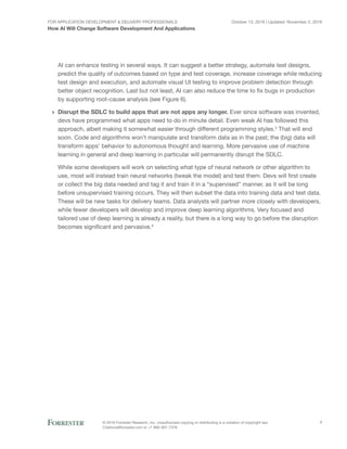 For Application Development & Delivery Professionals
How AI Will Change Software Development And Applications
October 13, 2016 | Updated: November 2, 2016
© 2016 Forrester Research, Inc. Unauthorized copying or distributing is a violation of copyright law.
Citations@forrester.com or +1 866-367-7378
7
AI can enhance testing in several ways. It can suggest a better strategy, automate test designs,
predict the quality of outcomes based on type and test coverage, increase coverage while reducing
test design and execution, and automate visual UI testing to improve problem detection through
better object recognition. Last but not least, AI can also reduce the time to fix bugs in production
by supporting root-cause analysis (see Figure 6).
›› Disrupt the SDLC to build apps that are not apps any longer. Ever since software was invented,
devs have programmed what apps need to do in minute detail. Even weak AI has followed this
approach, albeit making it somewhat easier through different programming styles.3
That will end
soon. Code and algorithms won’t manipulate and transform data as in the past; the (big) data will
transform apps’ behavior to autonomous thought and learning. More pervasive use of machine
learning in general and deep learning in particular will permanently disrupt the SDLC.
While some developers will work on selecting what type of neural network or other algorithm to
use, most will instead train neural networks (tweak the model) and test them. Devs will first create
or collect the big data needed and tag it and train it in a “supervised” manner, as it will be long
before unsupervised training occurs. They will then subset the data into training data and test data.
These will be new tasks for delivery teams. Data analysts will partner more closely with developers,
while fewer developers will develop and improve deep learning algorithms. Very focused and
tailored use of deep learning is already a reality, but there is a long way to go before the disruption
becomes significant and pervasive.4
 