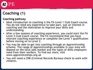 Coaching  (1) Coaching pathway Ideal introduction to coaching is the FA Level 1 Club Coach course. You do not need any experience to take part, just an interest in coaching and the motivation to improve your skills and understanding. After a few seasons of coaching experience, you could start the FA Level 2 Club Coach course. The FA recommend that you have relevant coaching experience or complete the Level 1 qualification before moving on to Level 2. You may be able to get into coaching through an Apprenticeship scheme. The range of Apprenticeships available in your area will depend on the local jobs market and the types of skills employers need from their workers. To find out more, visit www.apprenticeships.org.uk You will need a CRB (Criminal Records Bureau) check to work with children. 