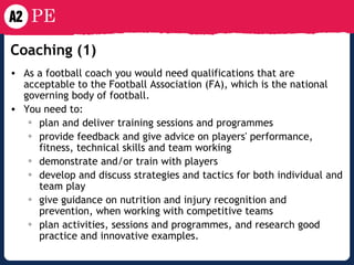 Coaching (1)   As a football coach you would need qualifications that are acceptable to the Football Association (FA), which is the national governing body of football. You need to: plan and deliver training sessions and programmes  provide feedback and give advice on players' performance, fitness, technical skills and team working  demonstrate and/or train with players  develop and discuss strategies and tactics for both individual and team play  give guidance on nutrition and injury recognition and prevention, when working with competitive teams  plan activities, sessions and programmes, and research good practice and innovative examples. 