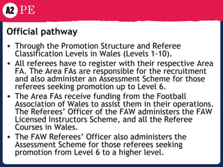 Official pathway   Through the Promotion Structure and Referee Classification Levels in Wales (Levels 1-10). All referees have to register with their respective Area FA. The Area FAs are responsible for the recruitment and also administer an Assessment Scheme for those referees seeking promotion up to Level 6.  The Area FAs receive funding from the Football Association of Wales to assist them in their operations. The Referees’ Officer of the FAW administers the FAW Licensed Instructors Scheme, and all the Referee Courses in Wales.  The FAW Referees’ Officer also administers the Assessment Scheme for those referees seeking promotion from Level 6 to a higher level.   