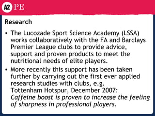 Research   The Lucozade Sport Science Academy (LSSA) works collaboratively with the FA and Barclays Premier League clubs to provide advice, support and proven products to meet the nutritional needs of elite players.  More recently this support has been taken further by carrying out the first ever applied research studies with clubs, e.g. Tottenham Hotspur, December 2007: Caffeine boost is proven to increase the feeling of sharpness in professional players . 