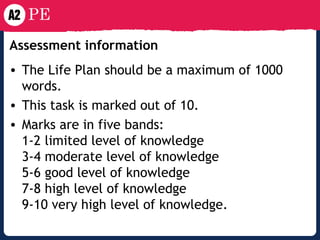 Assessment information   The Life Plan should be a maximum of 1000 words. This task is marked out of 10. Marks are in five bands: 1-2 limited level of knowledge 3-4 moderate level of knowledge 5-6 good level of knowledge 7-8 high level of knowledge 9-10 very high level of knowledge . 
