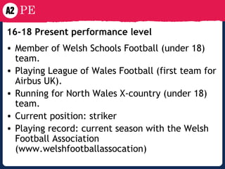 16-18 Present performance level Member of Welsh Schools Football (under 18) team. Playing League of Wales Football (first team for Airbus UK). Running for North Wales X-country (under 18) team. Current position: striker Playing record: current season with the Welsh Football Association (www.welshfootballassocation) 