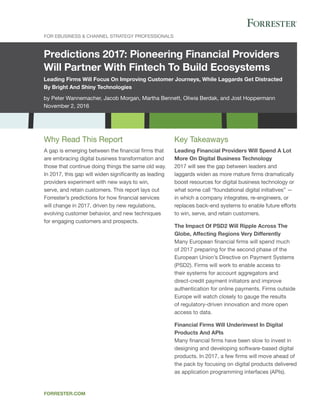 Predictions 2017: Pioneering Financial Providers
Will Partner With Fintech To Build Ecosystems
Leading Firms Will Focus On Improving Customer Journeys, While Laggards Get Distracted
By Bright And Shiny Technologies
by Peter Wannemacher, Jacob Morgan, Martha Bennett, Oliwia Berdak, and Jost Hoppermann
November 2, 2016
For EBusiness & Channel Strategy Professionals
forrester.com
Key Takeaways
Leading Financial Providers Will Spend A Lot
More On Digital Business Technology
2017 will see the gap between leaders and
laggards widen as more mature firms dramatically
boost resources for digital business technology or
what some call “foundational digital initiatives” —
in which a company integrates, re-engineers, or
replaces back-end systems to enable future efforts
to win, serve, and retain customers.
The Impact Of PSD2 Will Ripple Across The
Globe, Affecting Regions Very Differently
Many European financial firms will spend much
of 2017 preparing for the second phase of the
European Union’s Directive on Payment Systems
(PSD2). Firms will work to enable access to
their systems for account aggregators and
direct-credit payment initiators and improve
authentication for online payments. Firms outside
Europe will watch closely to gauge the results
of regulatory-driven innovation and more open
access to data.
Financial Firms Will Underinvest In Digital
Products And APIs
Many financial firms have been slow to invest in
designing and developing software-based digital
products. In 2017, a few firms will move ahead of
the pack by focusing on digital products delivered
as application programming interfaces (APIs).
Why Read This Report
A gap is emerging between the financial firms that
are embracing digital business transformation and
those that continue doing things the same old way.
In 2017, this gap will widen significantly as leading
providers experiment with new ways to win,
serve, and retain customers. This report lays out
Forrester’s predictions for how financial services
will change in 2017, driven by new regulations,
evolving customer behavior, and new techniques
for engaging customers and prospects.
 