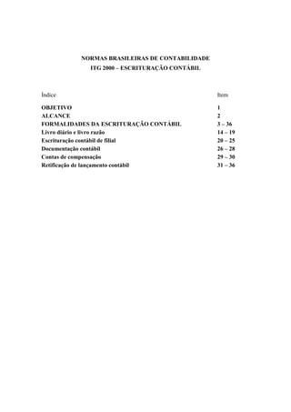 NORMAS BRASILEIRAS DE CONTABILIDADE
ITG 2000 – ESCRITURAÇÃO CONTÁBIL
Índice Item
OBJETIVO 1
ALCANCE 2
FORMALIDADES DA ESCRITURAÇÃO CONTÁBIL 3 – 36
Livro diário e livro razão 14 – 19
Escrituração contábil de filial 20 – 25
Documentação contábil 26 – 28
Contas de compensação 29 – 30
Retificação de lançamento contábil 31 – 36
 