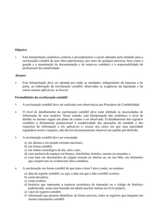 Objetivo
1. Esta Interpretação estabelece critérios e procedimentos a serem adotados pela entidade para a
escrituração contábil de seus fatos patrimoniais, por meio de qualquer processo, bem como a
guarda e a manutenção da documentação e de arquivos contábeis e a responsabilidade do
profissional da contabilidade.
Alcance
2. Esta Interpretação deve ser adotada por todas as entidades, independente da natureza e do
porte, na elaboração da escrituração contábil, observadas as exigências da legislação e de
outras normas aplicáveis, se houver.
Formalidades da escrituração contábil
3. A escrituração contábil deve ser realizada com observância aos Princípios de Contabilidade.
4. O nível de detalhamento da escrituração contábil deve estar alinhado às necessidades de
informação de seus usuários. Nesse sentido, esta Interpretação não estabelece o nível de
detalhe ou mesmo sugere um plano de contas a ser observado. O detalhamento dos registros
contábeis é diretamente proporcional à complexidade das operações da entidade e dos
requisitos de informação a ela aplicáveis e, exceto nos casos em que uma autoridade
reguladora assim o requeira, não devem necessariamente observar um padrão pré-definido.
5. A escrituração contábil deve ser executada:
a) em idioma e em moeda corrente nacionais;
b) em forma contábil;
c) em ordem cronológica de dia, mês e ano;
d) com ausência de espaços em branco, entrelinhas, borrões, rasuras ou emendas; e
e) com base em documentos de origem externa ou interna ou, na sua falta, em elementos
que comprovem ou evidenciem fatos contábeis.
6. A escrituração em forma contábil de que trata o item 5 deve conter, no mínimo:
a) data do registro contábil, ou seja, a data em que o fato contábil ocorreu;
b) conta devedora;
c) conta credora;
d) histórico que represente a essência econômica da transação ou o código de histórico
padronizado, neste caso baseado em tabela auxiliar inclusa em livro próprio;
e) valor do registro contábil;
f) informação que permita identificar, de forma unívoca, todos os registros que integram um
mesmo lançamento contábil.
 
