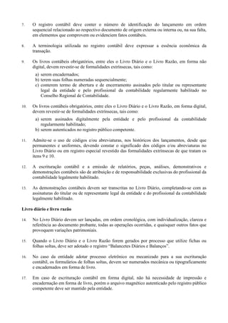 7. O registro contábil deve conter o número de identificação do lançamento em ordem
sequencial relacionado ao respectivo documento de origem externa ou interna ou, na sua falta,
em elementos que comprovem ou evidenciem fatos contábeis.
8. A terminologia utilizada no registro contábil deve expressar a essência econômica da
transação.
9. Os livros contábeis obrigatórios, entre eles o Livro Diário e o Livro Razão, em forma não
digital, devem revestir-se de formalidades extrínsecas, tais como:
a) serem encadernados;
b) terem suas folhas numeradas sequencialmente;
c) conterem termo de abertura e de encerramento assinados pelo titular ou representante
legal da entidade e pelo profissional da contabilidade regularmente habilitado no
Conselho Regional de Contabilidade.
10. Os livros contábeis obrigatórios, entre eles o Livro Diário e o Livro Razão, em forma digital,
devem revestir-se de formalidades extrínsecas, tais como:
a) serem assinados digitalmente pela entidade e pelo profissional da contabilidade
regularmente habilitado;
b) serem autenticados no registro público competente.
11. Admite-se o uso de códigos e/ou abreviaturas, nos históricos dos lançamentos, desde que
permanentes e uniformes, devendo constar o significado dos códigos e/ou abreviaturas no
Livro Diário ou em registro especial revestido das formalidades extrínsecas de que tratam os
itens 9 e 10.
12. A escrituração contábil e a emissão de relatórios, peças, análises, demonstrativos e
demonstrações contábeis são de atribuição e de responsabilidade exclusivas do profissional da
contabilidade legalmente habilitado.
13. As demonstrações contábeis devem ser transcritas no Livro Diário, completando-se com as
assinaturas do titular ou de representante legal da entidade e do profissional da contabilidade
legalmente habilitado.
Livro diário e livro razão
14. No Livro Diário devem ser lançadas, em ordem cronológica, com individualização, clareza e
referência ao documento probante, todas as operações ocorridas, e quaisquer outros fatos que
provoquem variações patrimoniais.
15. Quando o Livro Diário e o Livro Razão forem gerados por processo que utilize fichas ou
folhas soltas, deve ser adotado o registro “Balancetes Diários e Balanços”.
16. No caso da entidade adotar processo eletrônico ou mecanizado para a sua escrituração
contábil, os formulários de folhas soltas, devem ser numerados mecânica ou tipograficamente
e encadernados em forma de livro.
17. Em caso de escrituração contábil em forma digital, não há necessidade de impressão e
encadernação em forma de livro, porém o arquivo magnético autenticado pelo registro público
competente deve ser mantido pela entidade.
 