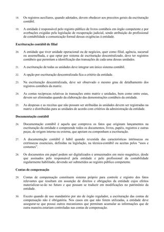 18. Os registros auxiliares, quando adotados, devem obedecer aos preceitos gerais da escrituração
contábil.
19. A entidade é responsável pelo registro público de livros contábeis em órgão competente e por
averbações exigidas pela legislação de recuperação judicial, sendo atribuição do profissional
de contabilidade a comunicação formal dessas exigências à entidade.
Escrituração contábil de filial
20. A entidade que tiver unidade operacional ou de negócios, quer como filial, agência, sucursal
ou assemelhada, e que optar por sistema de escrituração descentralizado, deve ter registros
contábeis que permitam a identificação das transações de cada uma dessas unidades.
21. A escrituração de todas as unidades deve integrar um único sistema contábil.
22. A opção por escrituração descentralizada fica a critério da entidade.
23. Na escrituração descentralizada, deve ser observado o mesmo grau de detalhamento dos
registros contábeis da matriz.
24. As contas recíprocas relativas às transações entre matriz e unidades, bem como entre estas,
devem ser eliminadas quando da elaboração das demonstrações contábeis da entidade.
25. As despesas e as receitas que não possam ser atribuídas às unidades devem ser registradas na
matriz e distribuídas para as unidades de acordo com critérios da administração da entidade.
Documentação contábil
26. Documentação contábil é aquela que comprova os fatos que originam lançamentos na
escrituração da entidade e compreende todos os documentos, livros, papéis, registros e outras
peças, de origem interna ou externa, que apoiam ou componham a escrituração.
27. A documentação contábil é hábil quando revestida das características intrínsecas ou
extrínsecas essenciais, definidas na legislação, na técnica-contábil ou aceitas pelos “usos e
costumes”.
28. Os documentos em papel podem ser digitalizados e armazenados em meio magnético, desde
que assinados pelo responsável pela entidade e pelo profissional da contabilidade
regularmente habilitado, devendo ser submetidos ao registro público competente.
Contas de compensação
29. Contas de compensação constituem sistema próprio para controle e registro dos fatos
relevantes que resultam em assunção de direitos e obrigações da entidade cujos efeitos
materializar-se-ão no futuro e que possam se traduzir em modificações no patrimônio da
entidade.
30. Exceto quando de uso mandatório por ato de órgão regulador, a escrituração das contas de
compensação não é obrigatória. Nos casos em que não forem utilizadas, a entidade deve
assegurar-se que possui outros mecanismos que permitam acumular as informações que de
outra maneira estariam controladas nas contas de compensação.
 