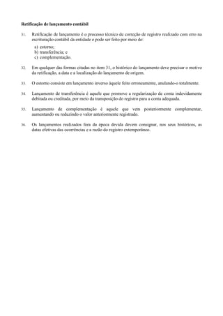 Retificação de lançamento contábil
31. Retificação de lançamento é o processo técnico de correção de registro realizado com erro na
escrituração contábil da entidade e pode ser feito por meio de:
a) estorno;
b) transferência; e
c) complementação.
32. Em qualquer das formas citadas no item 31, o histórico do lançamento deve precisar o motivo
da retificação, a data e a localização do lançamento de origem.
33. O estorno consiste em lançamento inverso àquele feito erroneamente, anulando-o totalmente.
34. Lançamento de transferência é aquele que promove a regularização de conta indevidamente
debitada ou creditada, por meio da transposição do registro para a conta adequada.
35. Lançamento de complementação é aquele que vem posteriormente complementar,
aumentando ou reduzindo o valor anteriormente registrado.
36. Os lançamentos realizados fora da época devida devem consignar, nos seus históricos, as
datas efetivas das ocorrências e a razão do registro extemporâneo.
 