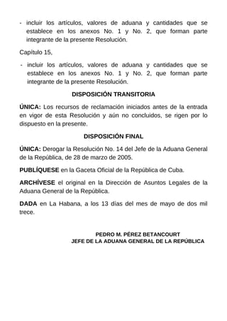 - incluir los artículos, valores de aduana y cantidades que se
establece en los anexos No. 1 y No. 2, que forman parte
integrante de la presente Resolución.
Capítulo 15,
- incluir los artículos, valores de aduana y cantidades que se
establece en los anexos No. 1 y No. 2, que forman parte
integrante de la presente Resolución.
DISPOSICIÓN TRANSITORIA
ÚNICA: Los recursos de reclamación iniciados antes de la entrada
en vigor de esta Resolución y aún no concluidos, se rigen por lo
dispuesto en la presente.
DISPOSICIÓN FINAL
ÚNICA: Derogar la Resolución No. 14 del Jefe de la Aduana General
de la República, de 28 de marzo de 2005.
PUBLÍQUESE en la Gaceta Oficial de la República de Cuba.
ARCHÍVESE el original en la Dirección de Asuntos Legales de la
Aduana General de la República.
DADA en La Habana, a los 13 días del mes de mayo de dos mil
trece.
PEDRO M. PÉREZ BETANCOURT
JEFE DE LA ADUANA GENERAL DE LA REPÚBLICA
 
