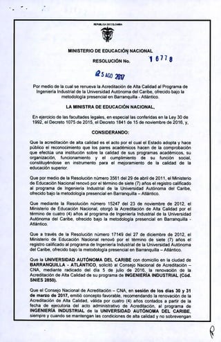 52
MINISTERIO DE EDUCACIÓN NACIONAL
RESOLUCIÓN No. 1 671 8
2VJJI
Por medio de la cual se renueva la Acreditación de Alta Calidad al Programa de
Ingeniería Industrial de la Universidad Autónoma de¡ Caribe, ofrecido bajo la
metodología presencial en Barranquilla - Atlántico.
LA MINISTRA DE EDUCACIÓN NACIONAL,
En ejercicio de las facultades legales, en especial las conferidas en la Ley 30 de
1992, el Decreto 1075 de 2015, el Decreto 1841 de 15 de noviembre de 2016, y,
Que la acreditación de alta calidad es el acto por el cual el Estado adopta y hace
público el reconocimiento que los pares académicos hacen de la comprobación
que efectúa una institución sobre la calidad de sus programas académicos, su
organización, funcionamiento y el cumplimiento de su función social,
constituyéndose en instrumento para el mejoramiento de la calidad de la
educación superior.
Que por medio de la Resolución número 3561 de¡ 29 de abril de 2011, el Ministerio
de Educación Nacional renovó por el término de siete (7) años el registro calificado
al programa de Ingeniería Industrial de la Universidad Autónoma de¡ Caribe,
ofrecido bajo la metodología presencial en Barranquilla -Atlántico.
Que mediante la Resolución número 15247 de¡ 23 de noviembre de 2012, el
Ministerio de Educación Nacional, otorgó la Acreditación de Alta Calidad por el
término de cuatro (4) años al programa de Ingeniería Industrial de la Universidad
Autónoma de¡ Caribe, ofrecido bajo la metodología presencial en Barranquilla -
Atlántico.
Que a través de la Resolución número 17149 de¡ 27 de diciembre de 2012, el
Ministerio de Educación Nacional renovó por el término de siete (7) años el
registro calificado al programa de Ingeniería Industrial de la Universidad Autónoma
de¡ Caribe, ofrecido bajo la metodología presencial en Barranquilla -Atlántico.
Que la UNIVERSIDAD AUTÓNOMA DEL CARIBE con domicilio en la ciudad de
BARRANQUILLA - ATLANTICO, solicitó al Consejo Nacional de Acreditación -
CNA, mediante radicado de¡ día 5 de julio de 2016, la renovación de la
Acreditación de Alta Calidad de su programa de INGENIERÍA INDUSTRIAL (Cód.
SNIES 2850).
Que el Consejo Nacional de Acreditación - CNA, en sesión de los días 30 y 31
de marzo de 2017, emitió concepto favorable, recomendando la renovación de la
Acreditación de Alta Calidad, válida por cuatro (4) años contados a partir de la
fecha de ejecutona de¡ acto administrativo de Acreditación, al programa de
INGENIERIA INDUSTRIAL de la UNIVERSIDAD AUTÓNOMA DEL CARIBE,
siempre y cuando se mantengan las condiciones de alta calidad y no sobrevengan
 