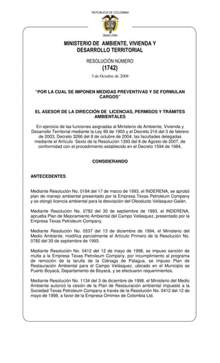 REPÚBLICA DE COLOMBIA
MINISTERIO DE AMBIENTE, VIVIENDA Y
DESARROLLO TERRITORIAL
RESOLUCIÓN NÚMERO
(1742)
3 de Octubre de 2008
“POR LA CUAL SE IMPONEN MEDIDAS PREVENTIVAS Y SE FORMULAN
CARGOS”
EL ASESOR DE LA DIRECCIÓN DE LICENCIAS, PERMISOS Y TRÁMITES
AMBIENTALES
En ejercicio de las funciones asignadas al Ministerio de Ambiente, Vivienda y
Desarrollo Territorial mediante la Ley 99 de 1993 y el Decreto 216 del 3 de febrero
de 2003, Decreto 3266 del 8 de octubre de 2004, las facultades delegadas
mediante el Artículo Sexto de la Resolución 1393 del 8 de Agosto de 2007, de
conformidad con el procedimiento establecido en el Decreto 1594 de 1984,
CONSIDERANDO
ANTECEDENTES
Mediante Resolución No. 0184 del 17 de marzo de 1993, el INDERENA, se aprobó
plan de manejo ambiental presentado por la Empresa Texas Petroleum Company
y se otorgó licencia ambiental para la desviación del Oleoducto Velásquez-Galán.
Mediante Resolución No. 0782 del 30 de septiembre de 1993, el INDERENA,
aprueba Plan de Mejoramiento Ambiental del Campo Velásquez, presentado por la
Empresa Texas Petroleum Company.
Mediante Resolución No. 0537 del 13 de diciembre de 1994, el Ministerio del
Medio Ambiente, modifica parcialmente el Artículo Primero de la Resolución No.
0782 del 30 de septiembre de 1993.
Mediante Resolución No. 0412 del 12 de mayo de 1998, se impuso sanción de
multa a la Empresa Texas Petroleum Company, por incumplimiento al programa
de remoción de la tarulla de la Ciénaga de Palagua, se impuso Plan de
Restauración Ambiental para el Campo Velásquez, ubicado en el Municipio se
Puerto Boyacá, Departamento de Boyacá, y se efectuaron requerimientos.
Mediante Resolución No. 1134 del 3 de diciembre de 1998, el Ministerio del Medio
Ambiente autorizó la cesión de la Plan de Restauración ambiental impuesto a la
Sociedad Texas Petroleum Company a través de la Resolución No. 0412 del 12 de
mayo de 1998, a favor de la Empresa Omimex de Colombia Ltd.
 