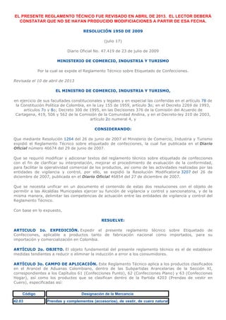 EL PRESENTE REGLAMENTO TÉCNICO FUE REVISADO EN ABRIL DE 2013. EL LECTOR DEBERÁ
CONSTATAR QUE NO SE HAYAN PRODUCIDO MODIFICIACIONES A PARTIR DE ESA FECHA.
RESOLUCIÓN 1950 DE 2009
(julio 17)
Diario Oficial No. 47.419 de 23 de julio de 2009
MINISTERIO DE COMERCIO, INDUSTRIA Y TURISMO
Por la cual se expide el Reglamento Técnico sobre Etiquetado de Confecciones.
Revisada el 10 de abril de 2013
EL MINISTRO DE COMERCIO, INDUSTRIA Y TURISMO,
en ejercicio de sus facultades constitucionales y legales y en especial las conferidas en el artículo 78 de
la Constitución Política de Colombia, en la Ley 155 de 1959, artículo 3o; en el Decreto 2269 de 1993,
artículos 7o y 8o; Decreto 300 de 1995, en las Decisiones 376 de la Comisión del Acuerdo de
Cartagena, 419, 506 y 562 de la Comisión de la Comunidad Andina, y en el Decreto-ley 210 de 2003,
artículo 2o numeral 4, y
CONSIDERANDO:
Que mediante Resolución 1264 del 26 de junio de 2007 el Ministerio de Comercio, Industria y Turismo
expidió el Reglamento Técnico sobre etiquetado de confecciones, la cual fue publicada en el Diario
Oficial número 46674 del 29 de junio de 2007.
Que se requirió modificar y adicionar textos del reglamento técnico sobre etiquetado de confecciones
con el fin de clarificar su interpretación, mejorar el procedimiento de evaluación de la conformidad,
para facilitar la operatividad comercial de los productos, así como de las actividades realizadas por las
entidades de vigilancia y control, por ello, se expidió la Resolución Modificatoria 3207 del 26 de
diciembre de 2007, publicada en el Diario Oficial 46854 del 27 de diciembre de 2007.
Que se necesita unificar en un documento el contenido de estas dos resoluciones con el objeto de
permitir a las Alcaldías Municipales ejercer su función de vigilancia y control y sancionatoria, y de la
misma manera, delimitar las competencias de actuación entre las entidades de vigilancia y control del
Reglamento Técnico.
Con base en lo expuesto,
RESUELVE:
ARTICULO 1o. EXPEDICIÓN. Expedir el presente reglamento técnico sobre Etiquetado de
Confecciones, aplicable a productos tanto de fabricación nacional como importados, para su
importación y comercialización en Colombia.
ARTÍCULO 2o. OBJETO. El objeto fundamental del presente reglamento técnico es el de establecer
medidas tendientes a reducir o eliminar la inducción a error a los consumidores.
ARTÍCULO 3o. CAMPO DE APLICACIÓN. Este Reglamento Técnico aplica a los productos clasificados
en el Arancel de Aduanas Colombiano, dentro de las Subpartidas Arancelarias de la Sección XI,
correspondientes a los Capítulos 61 (Confecciones Punto), 62 (Confecciones Plano) y 63 (Confecciones
Hogar), así como los productos que se clasifican dentro de la Partida 4203 (Prendas de vestir en
Cuero), especificadas así:
Código Designación de la Mercancía
42.03 Prendas y complementos (accesorios), de vestir, de cuero natural
 