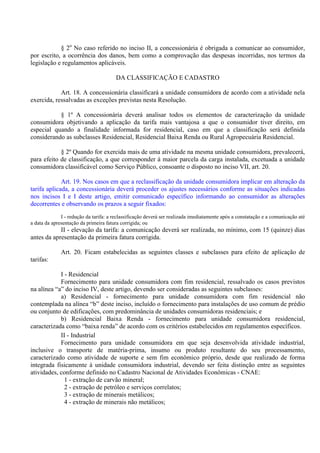 § 2o
No caso referido no inciso II, a concessionária é obrigada a comunicar ao consumidor,
por escrito, a ocorrência dos danos, bem como a comprovação das despesas incorridas, nos termos da
legislação e regulamentos aplicáveis.
DA CLASSIFICAÇÃO E CADASTRO
Art. 18. A concessionária classificará a unidade consumidora de acordo com a atividade nela
exercida, ressalvadas as exceções previstas nesta Resolução.
§ 1º A concessionária deverá analisar todos os elementos de caracterização da unidade
consumidora objetivando a aplicação da tarifa mais vantajosa a que o consumidor tiver direito, em
especial quando a finalidade informada for residencial, caso em que a classificação será definida
considerando as subclasses Residencial, Residencial Baixa Renda ou Rural Agropecuária Residencial.
§ 2º Quando for exercida mais de uma atividade na mesma unidade consumidora, prevalecerá,
para efeito de classificação, a que corresponder à maior parcela da carga instalada, excetuada a unidade
consumidora classificável como Serviço Público, consoante o disposto no inciso VII, art. 20.
Art. 19. Nos casos em que a reclassificação da unidade consumidora implicar em alteração da
tarifa aplicada, a concessionária deverá proceder os ajustes necessários conforme as situações indicadas
nos incisos I e I deste artigo, emitir comunicado específico informando ao consumidor as alterações
decorrentes e observando os prazos a seguir fixados:
I - redução da tarifa: a reclassificação deverá ser realizada imediatamente após a constatação e a comunicação até
a data da apresentação da primeira fatura corrigida; ou
II - elevação da tarifa: a comunicação deverá ser realizada, no mínimo, com 15 (quinze) dias
antes da apresentação da primeira fatura corrigida.
Art. 20. Ficam estabelecidas as seguintes classes e subclasses para efeito de aplicação de
tarifas:
I - Residencial
Fornecimento para unidade consumidora com fim residencial, ressalvado os casos previstos
na alínea “a” do inciso IV, deste artigo, devendo ser consideradas as seguintes subclasses:
a) Residencial - fornecimento para unidade consumidora com fim residencial não
contemplada na alínea “b” deste inciso, incluído o fornecimento para instalações de uso comum de prédio
ou conjunto de edificações, com predominância de unidades consumidoras residenciais; e
b) Residencial Baixa Renda - fornecimento para unidade consumidora residencial,
caracterizada como “baixa renda” de acordo com os critérios estabelecidos em regulamentos específicos.
II - Industrial
Fornecimento para unidade consumidora em que seja desenvolvida atividade industrial,
inclusive o transporte de matéria-prima, insumo ou produto resultante do seu processamento,
caracterizado como atividade de suporte e sem fim econômico próprio, desde que realizado de forma
integrada fisicamente à unidade consumidora industrial, devendo ser feita distinção entre as seguintes
atividades, conforme definido no Cadastro Nacional de Atividades Econômicas - CNAE:
1 - extração de carvão mineral;
2 - extração de petróleo e serviços correlatos;
3 - extração de minerais metálicos;
4 - extração de minerais não metálicos;
 
