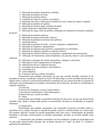 5 - fabricação de produtos alimentícios e bebidas;
6 - fabricação de produtos do fumo;
7 - fabricação de produtos têxteis;
8 - confecção de artigos do vestuário e acessórios;
9 - preparação de couros e fabricação de artefatos de couro, artigos de viagem e calçados;
10 - fabricação de produtos de madeira;
11 - fabricação de celulose, papel e produtos de papel;
12 - edição, impressão e reprodução de gravações;
13 - fabricação de coque, refino de petróleo, elaboração de combustíveis nucleares e produção
de álcool;
14 - fabricação de produtos químicos;
15 - fabricação de artigos de borracha e plástico;
16 - fabricação de produtos de minerais não-metálicos;
17 - metalurgia básica;
18 - fabricação de produtos de metal – exclusive máquinas e equipamentos;
19 - fabricação de máquinas e equipamentos;
20 - fabricação de máquinas para escritório e equipamentos de informática;
21 - fabricação de máquinas, aparelhos e materiais elétricos;
22 - fabricação de material eletrônico e de aparelhos e equipamentos de comunicações;
23 - fabricação de instrumentos médico-hospitalares, de precisão, ópticos e para automação
industrial;
24 - fabricação e montagem de veículos automotores , reboques e carrocerias;
25 - fabricação de outros equipamentos de transporte;
26 - fabricação de móveis e indústrias diversas;
27 - reciclagem de sucatas metálicas e não metálicas;
28 - construção civil;
29 - outras indústrias.
III - Comercial, Serviços e Outras Atividades
Fornecimento para unidade consumidora em que seja exercida atividade comercial ou de
prestação de serviços, ressalvado o disposto no inciso VII deste artigo, ou outra atividade não prevista nas
demais classes, inclusive o fornecimento destinado às instalações de uso comum de prédio ou conjunto de
edificações com predominância de unidades consumidoras não residenciais, devendo ser consideradas as
seguintes subclasses:
a) Comercial;
b) Serviços de Transporte, exclusive tração elétrica;
c) Serviços de Comunicações e Telecomunicações; e
d) Outros Serviços e outras atividades.
IV - Rural
Fornecimento para unidade consumidora localizada em área rural, em que seja desenvolvida
atividade rural, sujeita à comprovação perante a concessionária, devendo ser consideradas as seguintes
subclasses:
a) Agropecuária
Fornecimento para unidade consumidora cujo consumidor desenvolva atividade relativa à
agricultura e/ou a criação, recriação ou engorda de animais, inclusive o beneficiamento ou a conservação
dos produtos agrícolas oriundos da mesma propriedade rural, bem como a transformação de produtos
destinados à utilização exclusivamente na unidade consumidora, devendo ser incluída também nesta
subclasse:
1. fornecimento para unidade consumidora com fim residencial, situada em propriedade rural
na qual sejam desenvolvidas quaisquer das atividades descritas no “caput” da alínea “a”, incluída a
agricultura de subsistência;
 