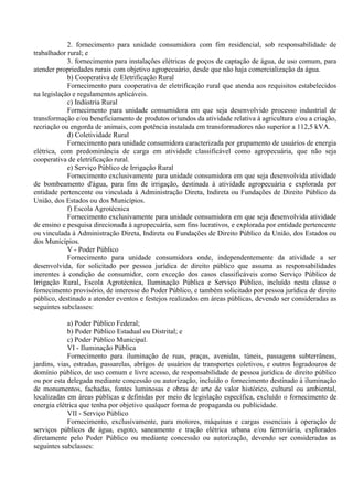 2. fornecimento para unidade consumidora com fim residencial, sob responsabilidade de
trabalhador rural; e
3. fornecimento para instalações elétricas de poços de captação de água, de uso comum, para
atender propriedades rurais com objetivo agropecuário, desde que não haja comercialização da água.
b) Cooperativa de Eletrificação Rural
Fornecimento para cooperativa de eletrificação rural que atenda aos requisitos estabelecidos
na legislação e regulamentos aplicáveis.
c) Indústria Rural
Fornecimento para unidade consumidora em que seja desenvolvido processo industrial de
transformação e/ou beneficiamento de produtos oriundos da atividade relativa à agricultura e/ou a criação,
recriação ou engorda de animais, com potência instalada em transformadores não superior a 112,5 kVA.
d) Coletividade Rural
Fornecimento para unidade consumidora caracterizada por grupamento de usuários de energia
elétrica, com predominância de carga em atividade classificável como agropecuária, que não seja
cooperativa de eletrificação rural.
e) Serviço Público de Irrigação Rural
Fornecimento exclusivamente para unidade consumidora em que seja desenvolvida atividade
de bombeamento d'água, para fins de irrigação, destinada à atividade agropecuária e explorada por
entidade pertencente ou vinculada à Administração Direta, Indireta ou Fundações de Direito Público da
União, dos Estados ou dos Municípios.
f) Escola Agrotécnica
Fornecimento exclusivamente para unidade consumidora em que seja desenvolvida atividade
de ensino e pesquisa direcionada à agropecuária, sem fins lucrativos, e explorada por entidade pertencente
ou vinculada à Administração Direta, Indireta ou Fundações de Direito Público da União, dos Estados ou
dos Municípios.
V - Poder Público
Fornecimento para unidade consumidora onde, independentemente da atividade a ser
desenvolvida, for solicitado por pessoa jurídica de direito público que assuma as responsabilidades
inerentes à condição de consumidor, com exceção dos casos classificáveis como Serviço Público de
Irrigação Rural, Escola Agrotécnica, Iluminação Pública e Serviço Público, incluído nesta classe o
fornecimento provisório, de interesse do Poder Público, e também solicitado por pessoa jurídica de direito
público, destinado a atender eventos e festejos realizados em áreas públicas, devendo ser consideradas as
seguintes subclasses:
a) Poder Público Federal;
b) Poder Público Estadual ou Distrital; e
c) Poder Público Municipal.
VI - Iluminação Pública
Fornecimento para iluminação de ruas, praças, avenidas, túneis, passagens subterrâneas,
jardins, vias, estradas, passarelas, abrigos de usuários de transportes coletivos, e outros logradouros de
domínio público, de uso comum e livre acesso, de responsabilidade de pessoa jurídica de direito público
ou por esta delegada mediante concessão ou autorização, incluído o fornecimento destinado à iluminação
de monumentos, fachadas, fontes luminosas e obras de arte de valor histórico, cultural ou ambiental,
localizadas em áreas públicas e definidas por meio de legislação específica, excluído o fornecimento de
energia elétrica que tenha por objetivo qualquer forma de propaganda ou publicidade.
VII - Serviço Público
Fornecimento, exclusivamente, para motores, máquinas e cargas essenciais à operação de
serviços públicos de água, esgoto, saneamento e tração elétrica urbana e/ou ferroviária, explorados
diretamente pelo Poder Público ou mediante concessão ou autorização, devendo ser consideradas as
seguintes subclasses:
 