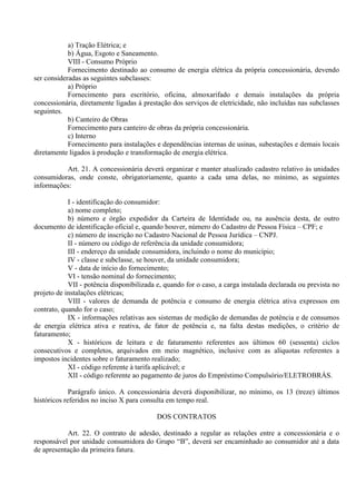 a) Tração Elétrica; e
b) Água, Esgoto e Saneamento.
VIII - Consumo Próprio
Fornecimento destinado ao consumo de energia elétrica da própria concessionária, devendo
ser consideradas as seguintes subclasses:
a) Próprio
Fornecimento para escritório, oficina, almoxarifado e demais instalações da própria
concessionária, diretamente ligadas à prestação dos serviços de eletricidade, não incluídas nas subclasses
seguintes.
b) Canteiro de Obras
Fornecimento para canteiro de obras da própria concessionária.
c) Interno
Fornecimento para instalações e dependências internas de usinas, subestações e demais locais
diretamente ligados à produção e transformação de energia elétrica.
Art. 21. A concessionária deverá organizar e manter atualizado cadastro relativo às unidades
consumidoras, onde conste, obrigatoriamente, quanto a cada uma delas, no mínimo, as seguintes
informações:
I - identificação do consumidor:
a) nome completo;
b) número e órgão expedidor da Carteira de Identidade ou, na ausência desta, de outro
documento de identificação oficial e, quando houver, número do Cadastro de Pessoa Física – CPF; e
c) número de inscrição no Cadastro Nacional de Pessoa Jurídica – CNPJ.
II - número ou código de referência da unidade consumidora;
III - endereço da unidade consumidora, incluindo o nome do município;
IV - classe e subclasse, se houver, da unidade consumidora;
V - data de início do fornecimento;
VI - tensão nominal do fornecimento;
VII - potência disponibilizada e, quando for o caso, a carga instalada declarada ou prevista no
projeto de instalações elétricas;
VIII - valores de demanda de potência e consumo de energia elétrica ativa expressos em
contrato, quando for o caso;
IX - informações relativas aos sistemas de medição de demandas de potência e de consumos
de energia elétrica ativa e reativa, de fator de potência e, na falta destas medições, o critério de
faturamento;
X - históricos de leitura e de faturamento referentes aos últimos 60 (sessenta) ciclos
consecutivos e completos, arquivados em meio magnético, inclusive com as alíquotas referentes a
impostos incidentes sobre o faturamento realizado;
XI - código referente à tarifa aplicável; e
XII - código referente ao pagamento de juros do Empréstimo Compulsório/ELETROBRÁS.
Parágrafo único. A concessionária deverá disponibilizar, no mínimo, os 13 (treze) últimos
históricos referidos no inciso X para consulta em tempo real.
DOS CONTRATOS
Art. 22. O contrato de adesão, destinado a regular as relações entre a concessionária e o
responsável por unidade consumidora do Grupo “B”, deverá ser encaminhado ao consumidor até a data
de apresentação da primeira fatura.
 