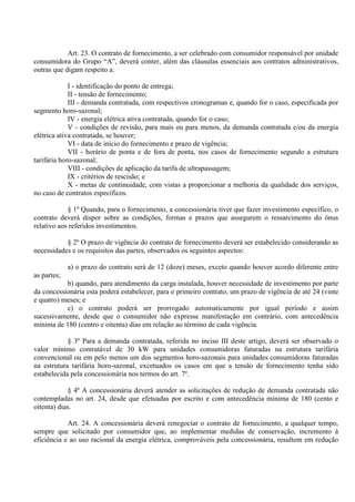 Art. 23. O contrato de fornecimento, a ser celebrado com consumidor responsável por unidade
consumidora do Grupo “A”, deverá conter, além das cláusulas essenciais aos contratos administrativos,
outras que digam respeito a:
I - identificação do ponto de entrega;
II - tensão de fornecimento;
III - demanda contratada, com respectivos cronogramas e, quando for o caso, especificada por
segmento horo-sazonal;
IV - energia elétrica ativa contratada, quando for o caso;
V - condições de revisão, para mais ou para menos, da demanda contratada e/ou da energia
elétrica ativa contratada, se houver;
VI - data de início do fornecimento e prazo de vigência;
VII - horário de ponta e de fora de ponta, nos casos de fornecimento segundo a estrutura
tarifária horo-sazonal;
VIII - condições de aplicação da tarifa de ultrapassagem;
IX - critérios de rescisão; e
X - metas de continuidade, com vistas a proporcionar a melhoria da qualidade dos serviços,
no caso de contratos específicos.
§ 1º Quando, para o fornecimento, a concessionária tiver que fazer investimento específico, o
contrato deverá dispor sobre as condições, formas e prazos que assegurem o ressarcimento do ônus
relativo aos referidos investimentos.
§ 2º O prazo de vigência do contrato de fornecimento deverá ser estabelecido considerando as
necessidades e os requisitos das partes, observados os seguintes aspectos:
a) o prazo do contrato será de 12 (doze) meses, exceto quando houver acordo diferente entre
as partes;
b) quando, para atendimento da carga instalada, houver necessidade de investimento por parte
da concessionária esta poderá estabelecer, para o primeiro contrato, um prazo de vigência de até 24 (vinte
e quatro) meses; e
c) o contrato poderá ser prorrogado automaticamente por igual período e assim
sucessivamente, desde que o consumidor não expresse manifestação em contrário, com antecedência
mínima de 180 (centro e oitenta) dias em relação ao término de cada vigência.
§ 3º Para a demanda contratada, referida no inciso III deste artigo, deverá ser observado o
valor mínimo contratável de 30 kW para unidades consumidoras faturadas na estrutura tarifária
convencional ou em pelo menos um dos segmentos horo-sazonais para unidades consumidoras faturadas
na estrutura tarifária horo-sazonal, excetuados os casos em que a tensão de fornecimento tenha sido
estabelecida pela concessionária nos termos do art. 7º.
§ 4º A concessionária deverá atender as solicitações de redução de demanda contratada não
contempladas no art. 24, desde que efetuadas por escrito e com antecedência mínima de 180 (cento e
oitenta) dias.
Art. 24. A concessionária deverá renegociar o contrato de fornecimento, a qualquer tempo,
sempre que solicitado por consumidor que, ao implementar medidas de conservação, incremento à
eficiência e ao uso racional da energia elétrica, comprováveis pela concessionária, resultem em redução
 