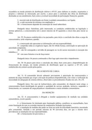 secundária ou tensão primária de distribuição inferior a 69 kV, para elaborar os estudos, orçamentos e
projetos e informar ao interessado, por escrito, o prazo para a conclusão das obras de distribuição
destinadas ao seu atendimento, bem como a eventual necessidade de participação financeira, quando:
I - inexistir rede de distribuição em frente à unidade consumidora a ser ligada;
II - a rede necessitar de reforma e/ou ampliação; e
III - o fornecimento depender de construção de ramal subterrâneo.
Parágrafo único. Satisfeitas, pelo interessado, as condições estabelecidas na legislação e
normas aplicáveis, a concessionária terá o prazo máximo de 45 (quarenta e cinco) dias para iniciar as
obras.
Art. 29. Os prazos estabelecidos e/ou pactuados, para início e conclusão das obras a cargo da
concessionária, serão suspensos, quando:
I - o interessado não apresentar as informações sob sua responsabilidade;
II - cumpridas todas as exigências legais, não for obtida licença, autorização ou aprovação de
autoridade competente;
III - não for conseguida a servidão de passagem ou via de acesso necessária à execução dos
trabalhos; e
IV - em casos fortuitos e/ou de força maior.
Parágrafo único. Os prazos continuarão a fluir logo após removido o impedimento.
Art. 30. Os prazos para início e conclusão das obras, bem como para a disponibilização do
fornecimento da energia, em tensão primária de distribuição igual ou superior a 69 kV, serão
estabelecidos de comum acordo pelas partes.
DO AUMENTO DE CARGA
Art. 31. O consumidor deverá submeter previamente à apreciação da concessionária o
aumento da carga instalada que exigir a elevação da potência disponibilizada, com vistas a verificação da
necessidade de adequação do sistema elétrico, observados os procedimentos fixados nos arts. 26 a 30.
Parágrafo único. Em caso de inobservância, pelo consumidor, do disposto neste artigo, a
concessionária ficará desobrigada de garantir a qualidade do serviço, podendo, inclusive, suspender o
fornecimento, se o aumento de carga prejudicar o atendimento a outras unidades consumidoras.
DA MEDIÇÃO
Art. 32. A concessionária é obrigada a instalar equipamentos de medição nas unidades
consumidoras, exceto quando:
I - o fornecimento for destinado para iluminação pública, semáforos ou assemelhados, bem
como iluminação de ruas ou avenidas internas de condomínios fechados horizontais;
II - a instalação do medidor não puder ser feita em razão de dificuldade transitória, encontrada
pelo consumidor, limitada a um período máximo de 90 (noventa) dias, em que o mesmo deve
providenciar as instalações de sua responsabilidade;
III - o fornecimento for provisório; e
 