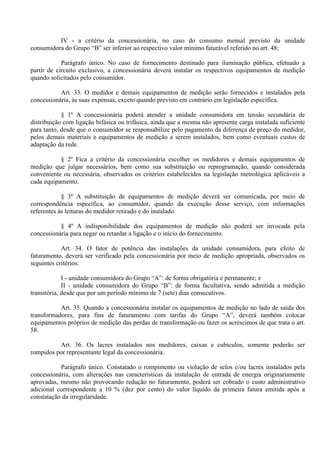IV - a critério da concessionária, no caso do consumo mensal previsto da unidade
consumidora do Grupo “B” ser inferior ao respectivo valor mínimo faturável referido no art. 48;
Parágrafo único. No caso de fornecimento destinado para iluminação pública, efetuado a
partir de circuito exclusivo, a concessionária deverá instalar os respectivos equipamentos de medição
quando solicitados pelo consumidor.
Art. 33. O medidor e demais equipamentos de medição serão fornecidos e instalados pela
concessionária, às suas expensas, exceto quando previsto em contrário em legislação específica.
§ 1º A concessionária poderá atender a unidade consumidora em tensão secundária de
distribuição com ligação bifásica ou trifásica, ainda que a mesma não apresente carga instalada suficiente
para tanto, desde que o consumidor se responsabilize pelo pagamento da diferença de preço do medidor,
pelos demais materiais e equipamentos de medição a serem instalados, bem como eventuais custos de
adaptação da rede.
§ 2º Fica a critério da concessionária escolher os medidores e demais equipamentos de
medição que julgar necessários, bem como sua substituição ou reprogramação, quando considerada
conveniente ou necessária, observados os critérios estabelecidos na legislação metrológica aplicáveis a
cada equipamento.
§ 3º A substituição de equipamentos de medição deverá ser comunicada, por meio de
correspondência específica, ao consumidor, quando da execução desse serviço, com informações
referentes às leituras do medidor retirado e do instalado.
§ 4º A indisponibilidade dos equipamentos de medição não poderá ser invocada pela
concessionária para negar ou retardar a ligação e o início do fornecimento.
Art. 34. O fator de potência das instalações da unidade consumidora, para efeito de
faturamento, deverá ser verificado pela concessionária por meio de medição apropriada, observados os
seguintes critérios:
I - unidade consumidora do Grupo “A”: de forma obrigatória e permanente; e
II - unidade consumidora do Grupo “B”: de forma facultativa, sendo admitida a medição
transitória, desde que por um período mínimo de 7 (sete) dias consecutivos.
Art. 35. Quando a concessionária instalar os equipamentos de medição no lado de saída dos
transformadores, para fins de faturamento com tarifas do Grupo “A”, deverá também colocar
equipamentos próprios de medição das perdas de transformação ou fazer os acréscimos de que trata o art.
58.
Art. 36. Os lacres instalados nos medidores, caixas e cubículos, somente poderão ser
rompidos por representante legal da concessionária.
Parágrafo único. Constatado o rompimento ou violação de selos e/ou lacres instalados pela
concessionária, com alterações nas características da instalação de entrada de energia originariamente
aprovadas, mesmo não provocando redução no faturamento, poderá ser cobrado o custo administrativo
adicional correspondente a 10 % (dez por cento) do valor líquido da primeira fatura emitida após a
constatação da irregularidade.
 