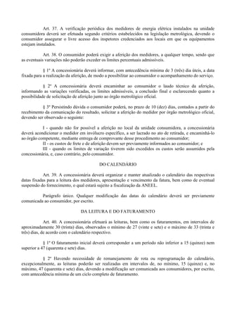 Art. 37. A verificação periódica dos medidores de energia elétrica instalados na unidade
consumidora deverá ser efetuada segundo critérios estabelecidos na legislação metrológica, devendo o
consumidor assegurar o livre acesso dos inspetores credenciados aos locais em que os equipamentos
estejam instalados.
Art. 38. O consumidor poderá exigir a aferição dos medidores, a qualquer tempo, sendo que
as eventuais variações não poderão exceder os limites percentuais admissíveis.
§ 1º A concessionária deverá informar, com antecedência mínima de 3 (três) dia úteis, a data
fixada para a realização da aferição, de modo a possibilitar ao consumidor o acompanhamento do serviço.
§ 2º A concessionária deverá encaminhar ao consumidor o laudo técnico da aferição,
informando as variações verificadas, os limites admissíveis, a conclusão final e esclarecendo quanto a
possibilidade de solicitação de aferição junto ao órgão metrológico oficial.
§ 3º Persistindo dúvida o consumidor poderá, no prazo de 10 (dez) dias, contados a partir do
recebimento da comunicação do resultado, solicitar a aferição do medidor por órgão metrológico oficial,
devendo ser observado o seguinte:
I - quando não for possível a aferição no local da unidade consumidora, a concessionária
deverá acondicionar o medidor em invólucro específico, a ser lacrado no ato de retirada, e encaminhá-lo
ao órgão competente, mediante entrega de comprovante desse procedimento ao consumidor;
II - os custos de frete e de aferição devem ser previamente informados ao consumidor; e
III - quando os limites de variação tiverem sido excedidos os custos serão assumidos pela
concessionária, e, caso contrário, pelo consumidor.
DO CALENDÁRIO
Art. 39. A concessionária deverá organizar e manter atualizado o calendário das respectivas
datas fixadas para a leitura dos medidores, apresentação e vencimento da fatura, bem como de eventual
suspensão do fornecimento, o qual estará sujeito a fiscalização da ANEEL.
Parágrafo único. Qualquer modificação das datas do calendário deverá ser previamente
comunicada ao consumidor, por escrito.
DA LEITURA E DO FATURAMENTO
Art. 40. A concessionária efetuará as leituras, bem como os faturamentos, em intervalos de
aproximadamente 30 (trinta) dias, observados o mínimo de 27 (vinte e sete) e o máximo de 33 (trinta e
três) dias, de acordo com o calendário respectivo.
§ 1º O faturamento inicial deverá corresponder a um período não inferior a 15 (quinze) nem
superior a 47 (quarenta e sete) dias.
§ 2º Havendo necessidade de remanejamento de rota ou reprogramação do calendário,
excepcionalmente, as leituras poderão ser realizadas em intervalos de, no mínimo, 15 (quinze) e, no
máximo, 47 (quarenta e sete) dias, devendo a modificação ser comunicada aos consumidores, por escrito,
com antecedência mínima de um ciclo completo de faturamento.
 