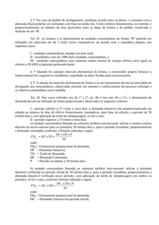 § 3º No caso de pedido de desligamento, mediante acordo entre as partes, o consumo e/ou a
demanda finais poderão ser estimados com base na média dos 3 (três) últimos faturamentos, no mínimo, e
proporcionalmente ao número de dias decorridos entre as datas de leitura e do pedido, ressalvado o
disposto no art. 48.
Art. 41. As leituras e os faturamentos de unidades consumidoras do Grupo “B” poderão ser
efetuados em intervalos de até 3 (três) ciclos consecutivos, de acordo com o calendário próprio, nos
seguintes casos:
I - unidades consumidoras situadas em área rural;
II - localidades com até 1000 (mil) unidades consumidoras; e
III - unidades consumidoras com consumo médio mensal de energia elétrica ativa igual ou
inferior a 50 kWh (cinqüenta quilowatts-hora).
§ 1º Quando for adotado intervalo plurimensal de leitura, o consumidor poderá fornecer a
leitura mensal dos respectivos medidores, respeitadas as datas fixadas pela concessionária.
§ 2º A adoção de intervalo plurimensal de leitura e/ou de faturamento deverá ser precedida de
divulgação aos consumidores, objetivando permitir aos mesmos o conhecimento do processo utilizado e
os objetivos pretendidos com a medida.
Art. 42. Nos casos referidos nos §§ 1º e 2º, art. 40, e nos arts. 46 e 111, o faturamento da
demanda deverá ser efetuado de forma proporcional e observados os seguintes critérios:
I - período inferior a 27 (vinte e sete) dias: a demanda faturável será proporcionalizada em
relação ao número de dias de efetivo fornecimento, tomando-se, para base de cálculo, o período de 30
(trinta) dias e com aplicação da tarifa de ultrapassagem, se for o caso;
II - período superior a 33 (trinta e três) dias:
a) unidade consumidora faturada na estrutura tarifária convencional: utilizar o mesmo critério
descrito no inciso anterior para os primeiros 30 (trinta) dias e, para o período excedente, proporcionalizar
a demanda contratada, conforme a fórmula indicada a seguir:
30
PTDDC
TDDFFDpr
××
+×=
onde:
FDpr = Faturamento proporcional da demanda;
DF = Demanda Faturável;
TD = Tarifa de Demanda;
DC = Demanda Contratada;
P = Período excedente a 30 (trinta) dias;
b) unidade consumidora faturada na estrutura tarifária horo-sazonal: utilizar a demanda
faturável verificada no período inicial de 30 (trinta) dias e, para o período excedente, proporcionalizar a
demanda faturável verificada nesse período, com aplicação da tarifa de ultrapassagem em ambos os
períodos, se for o caso, conforme fórmula indicada a seguir:
30
2
1
PTDDF
TDDFFDpr
××
+×=
onde:
FDpr = Faturamento proporcional da demanda;
DF1 = Demanda Faturável no período inicial;
 