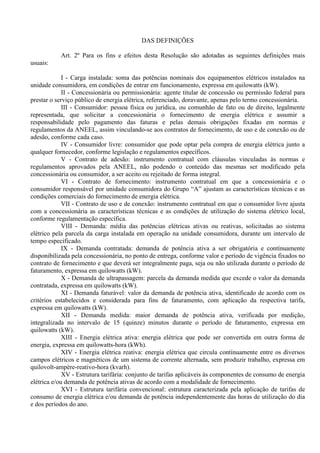 DAS DEFINIÇÕES
Art. 2º Para os fins e efeitos desta Resolução são adotadas as seguintes definições mais
usuais:
I - Carga instalada: soma das potências nominais dos equipamentos elétricos instalados na
unidade consumidora, em condições de entrar em funcionamento, expressa em quilowatts (kW).
II - Concessionária ou permissionária: agente titular de concessão ou permissão federal para
prestar o serviço público de energia elétrica, referenciado, doravante, apenas pelo termo concessionária.
III - Consumidor: pessoa física ou jurídica, ou comunhão de fato ou de direito, legalmente
representada, que solicitar a concessionária o fornecimento de energia elétrica e assumir a
responsabilidade pelo pagamento das faturas e pelas demais obrigações fixadas em normas e
regulamentos da ANEEL, assim vinculando-se aos contratos de fornecimento, de uso e de conexão ou de
adesão, conforme cada caso.
IV - Consumidor livre: consumidor que pode optar pela compra de energia elétrica junto a
qualquer fornecedor, conforme legislação e regulamentos específicos.
V - Contrato de adesão: instrumento contratual com cláusulas vinculadas às normas e
regulamentos aprovados pela ANEEL, não podendo o conteúdo das mesmas ser modificado pela
concessionária ou consumidor, a ser aceito ou rejeitado de forma integral.
VI - Contrato de fornecimento: instrumento contratual em que a concessionária e o
consumidor responsável por unidade consumidora do Grupo “A” ajustam as características técnicas e as
condições comerciais do fornecimento de energia elétrica.
VII - Contrato de uso e de conexão: instrumento contratual em que o consumidor livre ajusta
com a concessionária as características técnicas e as condições de utilização do sistema elétrico local,
conforme regulamentação específica.
VIII - Demanda: média das potências elétricas ativas ou reativas, solicitadas ao sistema
elétrico pela parcela da carga instalada em operação na unidade consumidora, durante um intervalo de
tempo especificado.
IX - Demanda contratada: demanda de potência ativa a ser obrigatória e contínuamente
disponibilizada pela concessionária, no ponto de entrega, conforme valor e período de vigência fixados no
contrato de fornecimento e que deverá ser integralmente paga, seja ou não utilizada durante o período de
faturamento, expressa em quilowatts (kW).
X - Demanda de ultrapassagem: parcela da demanda medida que excede o valor da demanda
contratada, expressa em quilowatts (kW).
XI - Demanda faturável: valor da demanda de potência ativa, identificado de acordo com os
critérios estabelecidos e considerada para fins de faturamento, com aplicação da respectiva tarifa,
expressa em quilowatts (kW).
XII - Demanda medida: maior demanda de potência ativa, verificada por medição,
integralizada no intervalo de 15 (quinze) minutos durante o período de faturamento, expressa em
quilowatts (kW).
XIII - Energia elétrica ativa: energia elétrica que pode ser convertida em outra forma de
energia, expressa em quilowatts-hora (kWh).
XIV - Energia elétrica reativa: energia elétrica que circula contínuamente entre os diversos
campos elétricos e magnéticos de um sistema de corrente alternada, sem produzir trabalho, expressa em
quilovolt-ampère-reativo-hora (kvarh).
XV - Estrutura tarifária: conjunto de tarifas aplicáveis às componentes de consumo de energia
elétrica e/ou demanda de potência ativas de acordo com a modalidade de fornecimento.
XVI - Estrutura tarifária convencional: estrutura caracterizada pela aplicação de tarifas de
consumo de energia elétrica e/ou demanda de potência independentemente das horas de utilização do dia
e dos períodos do ano.
 